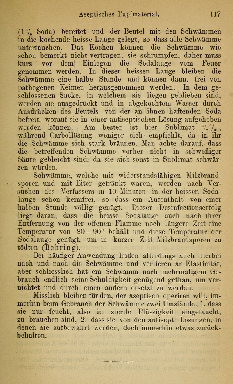 (17o Soda) bereitet und der Beutel mit den Schwämmen in die kochende heisse Lange gelegt, so dass alle Schwämme untertauchen. Das Kochen können die Schwämme wie schon bemerkt nicht vertragen, sie schrumpfen, daher muss kurz vor dem! Einlegen die Sodalauge vom Feuer genommen werden. In dieser heissen Lauge bleiben die Schwämme eine halbe Stunde und können dann, frei von pathogenen Keimen herausgenommen werden. In dem ge- schlossenen Sacke, in welchem sie liegen geblieben sind, werden sie ausgedrückt und in abgekochtem Wasser durch Ausdrücken des Beutels von der an ihnen haftenden Soda befreit, worauf sie in einer antiseptischen Lösung aufgehoben werden können. Am besten ist hier Sublimat V2V005 während Carbollösung weniger sich empfiehlt, da in ihr die Schwämme sich stark bräunen. Man achte darauf, dass die betreffenden Schwämme vorher nicht in schwefliger Säure gebleicht sind, da sie sich sonst in Sublimat schwär- zen würden. Schwämme, welche mit widerstandsfähigen Milzbrand- sporen und mit Eiter getränkt waren, werden nach Ver- suchen des Verfassers in 10 Minuten in der heissen Soda- lauge schon keimfrei, so dass ein Aufenthalt von einer halben Stunde völlig genügt. Dieser Desinfectionserfolg liegt daran, dass die heisse Sodalauge auch nach ihrer Entfernung von der offenen Flamme noch längere Zeit eine Temperatur von 80—90*^ behält und diese Temperatur der Sodalauge genügt, um in kurzer Zeit Milzbrandsporen zu tödten (Behring). Bei häufiger Anwendung leiden allerdings auch hierbei nach und nach die Schwämme und verlieren an Elasticität, aber schliesslich hat ein Schwamm nach mehrmaligem Ge- brauch endlich seine Schuldigkeit genügend gethan, um ver- nichtet und durch einen andern ersetzt zu werden. Misslich bleiben für den, der aseptisch operiren will, im- merhin beim Gebrauch der Schwämme zwei Umstände, 1. dass sie nur feucht, also in sterile Flüssigkeit eingetaucht, zu brauchen sind, 2. dass sie von den antisept. Lösungen, in denen sie aufbewahrt werden, doch immerhin etwas zurück- behalten.