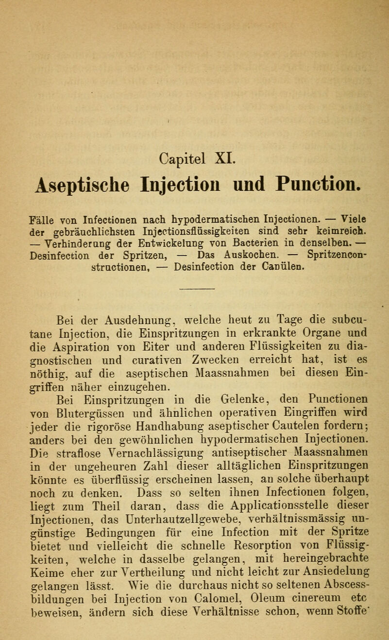 Aseptische Injection und Function. Fälle von Infectionen nach hypodermatischen Injectionen. — Viele der gebräuchliGhsten Injectionsflassigkeiten sind sehr keimreich. — Yerhinderang der Entwickelung von Bacterien in denselben. — Desinfection der Spritzen, — Das Auskochen. — Spritzencon- stractionen, — Desinfection der Canülen. Bei der Ausdehnung, welche heut zu Tage die subcu- tane Injection, die Einspritzungen in erkrankte Organe und die Aspiration von Eiter und anderen Flüssigkeiten zu dia- gnostischen und curativen Zwecken erreicht hat, ist es nöthig, auf die aseptischen Maassnahmen bei diesen Ein- griffen näher einzugehen. Bei Einspritzungen in die Gelenke, den Functionen von Blutergüssen und ähnlichen operativen Eingi'iffen wird jeder die rigorose Handhabung aseptischer Cautelen fordern; anders bei den gewöhnlichen hypodermatischen Injectionen. Die straflose Vernachlässigung antis^ptisch^r Maassnahmen in der ungeheuren Zahl dieser alltäglichen Einspritzungen könnte es überflüssig erscheinen lassen, an solche überhaupt noch zu denken. Dass so selten ihnen Infectionen folgen, liegt zum Theil daran, dass die Applicationsstelle dieser Injectionen, das ünterhautzellgewebe, verhältnissmässig un- günstige Bedingungen für eine Infection mit der Spritze bietet und vielleicht die schnelle Resorption von Flüssig- keiten, welche in dasselbe gelangen, mit hereingebrachte Keime eher zur Yertheilung und nicht leicht zur Ansiedelung gelangen lässt. Wie die durchaus nicht so seltenen Abscess- bildungen bei Injection von Calomel, Oleum cinereum etc beweisen, ändern sich diese Verhältnisse schon, wenn Stoffe'