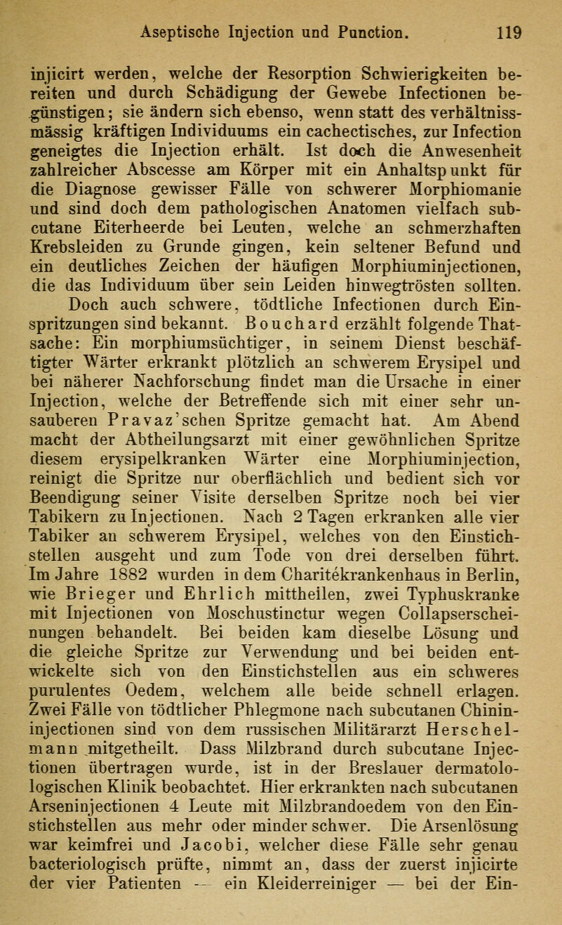 injicirt werden, welche der Resorption Schwierigkeiten be- reiten und durch Schädigung der Gewebe Infectionen be- .günstigen; sie ändern sich ebenso, wenn statt des verhältniss- mässig kräftigen Individuums ein cachectisches, zur Infection geneigtes die Injection erhält. Ist doch die Anw^esenbeit zahlreicher Abscesse am Körper mit ein Anhaltspunkt für die Diagnose gewisser Fälle von schwerer Morphiomanie und sind doch dem pathologischen Anatomen vielfach sub- cutane Eiterheerde bei Leuten, welche an schmerzhaften Krebsleiden zu Grunde gingen, kein seltener Befund und ein deutliches Zeichen der häufigen Morphiuminjectionen, die das Individuum über sein Leiden hinwegtrösten sollten. Doch auch schwere, tödtliche Infectionen durch Ein- spritzungen sind bekannt. Bouchard erzählt folgende That- sache: Ein morphiumsüchtiger, in seinem Dienst beschäf- tigter Wärter erkrankt plötzlich an schwerem Erysipel und bei näherer Nachforschung findet man die Ursache in einer Injection, welche der Betreffende sich mit einer sehr un- sauberen Pravaz'sehen Spritze gemacht hat. Am Abend macht der Abtheilungsarzt mit einer gewöhnlichen Spritze diesem erysipelkranken Wärter eine Morphiuminjection, reinigt die Spritze nur oberflächlich und bedient sich vor Beendigung seiner Visite derselben Spritze noch bei vier Tabikern zu Injectionen. Nach 2 Tagen erkranken alle vier Tabiker an schwerem Erysipel, welches von den Einstich- stellen ausgeht und zum Tode von drei derselben führt. Im Jahre 1882 wurden in dem Charitekrankenhaus in Berlin, wie Brieger und Ehrlich mittheilen, zwei Typhuskranke mit Injectionen von Moschustinctur wegen Collapserschei- nungen behandelt. Bei beiden kam dieselbe Lösung und die gleiche Spritze zur Verwendung und bei beiden ent- wickelte sich von den Einstichstellen aus ein schweres purulentes Oedem, w^elchem alle beide schnell erlagen. Zwei Fälle von tödtlicher Phlegmone nach subcutanen Chinin- injectionen sind von dem russischen Militärarzt Herschel- mann mitgetheilt. Dass Milzbrand durch subcutane Injec- tionen übertragen wurde, ist in der Breslauer dermatolo- logischen Klinik beobachtet. Hier erkrankten nach subcutanen Arseninjectionen 4 Leute mit Milzbrandoedem von den Ein- stichstellen aus mehr oder minder schwer. Die Arsenlösung war keimfrei und Jacobi, welcher diese Fälle sehr genau bacteriologisch prüfte, nimmt an, dass der zuerst injicirte der vier Patienten -- ein Kleiderreiniger — bei der Ein-