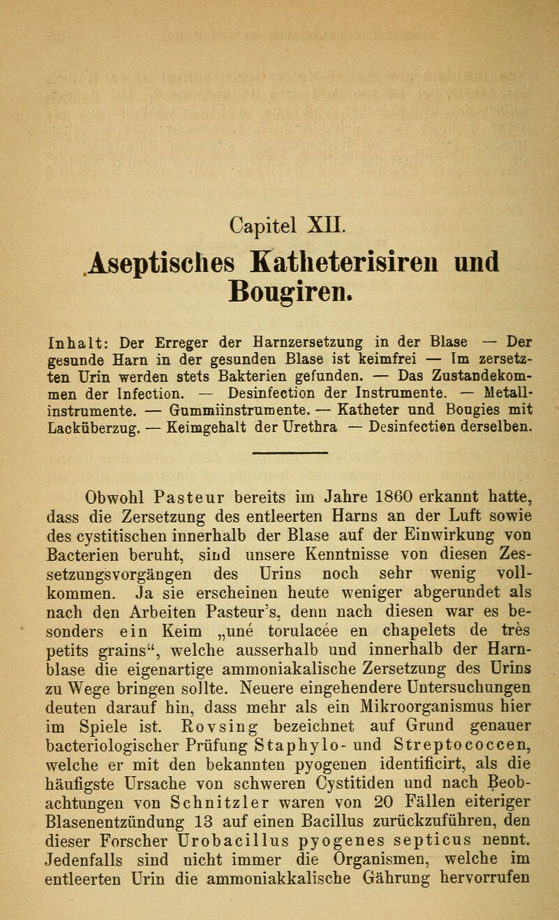 .Aseptisches Katheterisiren und Bougiren. Inhalt: Der Erreger der Harnzersetzung in der Blase — Der gesunde Harn in der gesunden Blase ist keimfrei — Im zersetz- ten Urin werden stets Bakterien gefunden. — Das Zustandekom- men der Infection. — Desinfection der Instrumente. — Metall- instrumente. — Gummiinstrumente. — Katheter und Bougies mit Lacküberzug. — Keimgehalt der Urethra — Desinfectien derselben. Obwohl Pasteur bereits im Jahre 1860 erkannt hatte, dass die Zersetzung des entleerten Harns an der Luft sowie des cystitischen innerhalb der Blase auf der Einwirkung von Bacterien beruht, sind unsere Kenntnisse von diesen Zes- setzungsvorgängen des Urins noch sehr wenig voll- kommen. Ja sie erscheinen heute weniger abgerundet als nach den Arbeiten Pasteur's, denn nach diesen war es be- sonders ein Keim „une torulacee en chapelets de tres petits grains, welche ausserhalb und innerhalb der Harn- blase die eigenartige ammoniakalische Zersetzung des Urins zu Wege bringen sollte. Neuere eingehendere Untersuchungen deuten darauf hin, dass mehr als ein Mikroorganismus hier im Spiele ist. Rovsing bezeichnet auf Grund genauer bacteriologischer Prüfung Staphylo- und Streptococcen, welche er mit den bekannten pyogenen identificirt, als die häufigste Ursache von schweren Cystitiden und nach Beob- achtungen von Schnitzler waren von 20 Fällen eiteriger Blasenentzündung 13 auf einen Bacillus zurückzuführen, den dieser Forscher Urobacillus pyogenes septicus nennt. Jedenfalls sind nicht immer die Organismen, welche im entleerten Urin die ammoniakkalische Gährung hervorrufen