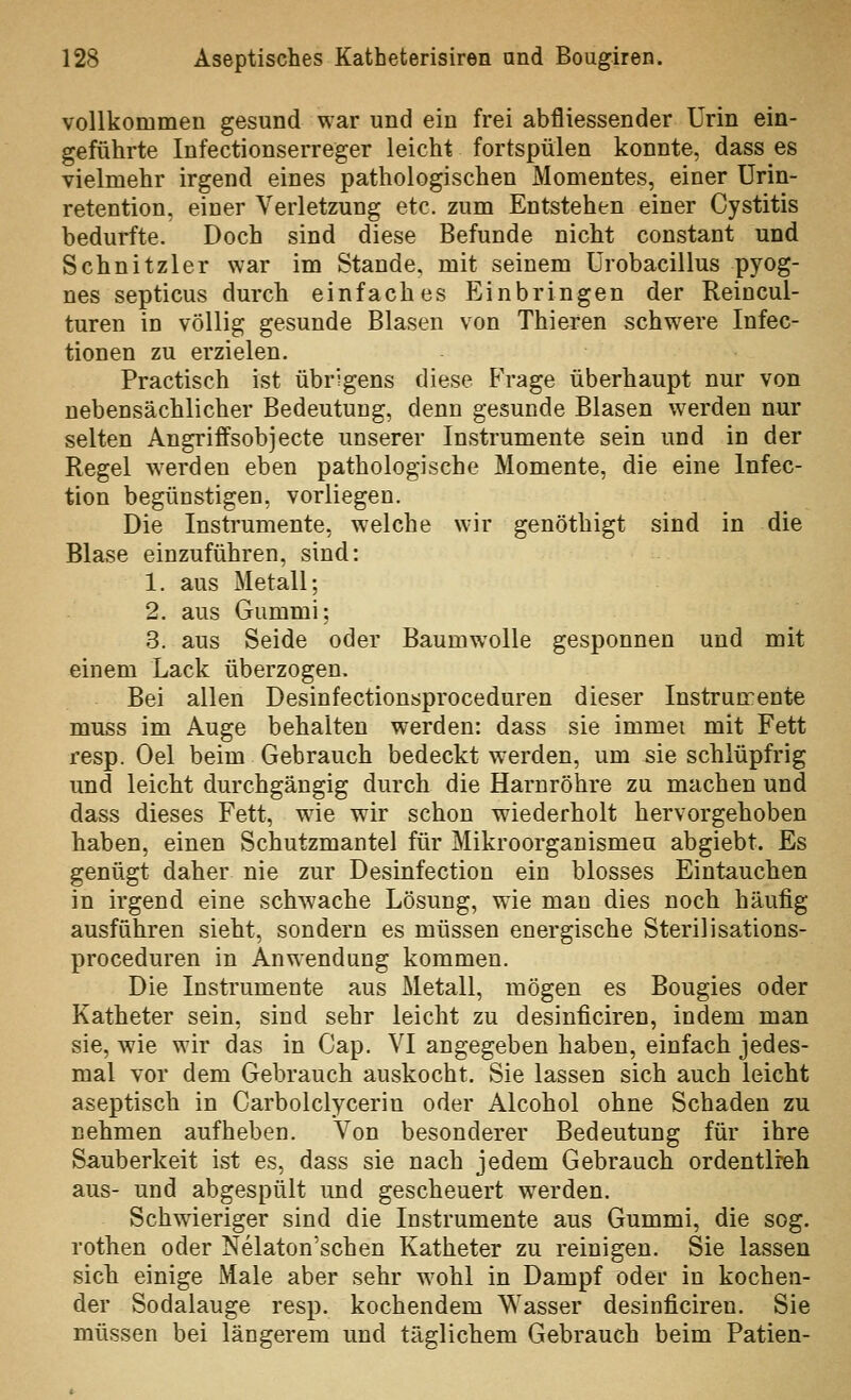 vollkommen gesund war und ein frei abfliessender Urin ein- geführte Infectionserreger leicht fortspülen konnte, dass es vielmehr irgend eines pathologischen Momentes, einer Urin- retention, einer Verletzung etc. zum Entstehen einer Cystitis bedurfte. Doch sind diese Befunde nicht constant und Schnitzler war im Stande, mit seinem Ürobacillus pyog- nes septicus durch einfaches Einbringen der Reincul- turen in völlig gesunde Blasen von Thieren schwere Infec- tionen zu erzielen. Practisch ist übrigens diese Frage überhaupt nur von nebensächlicher Bedeutung, denn gesunde Blasen werden nur selten Angriffsobjecte unserer Instrumente sein und in der Regel Averden eben pathologische Momente, die eine Infec- tion begünstigen, vorliegen. Die Instrumente, welche wir genöthigt sind in die Blase einzuführen, sind: 1. aus Metall; 2. aus Gummi; 3. aus Seide oder Baumwolle gesponnen und mit einem Lack überzogen. Bei allen Desinfectionsproceduren dieser Instrun^ente muss im Auge behalten werden: dass sie immei mit Fett resp. Oel beim Gebrauch bedeckt werden, um sie schlüpfrig und leicht durchgängig durch die Harnröhre zu machen und dass dieses Fett, wie wir schon wiederholt hervorgehoben haben, einen Schutzmantel für Mikroorganismen abgiebt. Es genügt daher nie zur Desinfection ein blosses Eintauchen in irgend eine schwache Lösung, wie man dies noch häufig ausführen sieht, sondern es müssen energische Sterilisations- proceduren in Anwendung kommen. Die Instrumente aus Metall, mögen es Bougies oder Katheter sein, sind sehr leicht zu desinficiren, indem man sie, wie wir das in Gap. VI angegeben haben, einfach jedes- mal vor dem Gebrauch auskocht. Sie lassen sich auch leicht aseptisch in Carbolclycerin oder Alcohol ohne Schaden zu nehmen aufheben. Von besonderer Bedeutung für ihre Sauberkeit ist es, dass sie nach jedem Gebrauch ordentlreh aus- und abgespült und gescheuert werden. Schwieriger sind die Instrumente aus Gummi, die sog. rothen oder Nelaton'schen Katheter zu reinigen. Sie lassen sich einige Male aber sehr w^ohl in Dampf oder in kochen- der Sodalauge resp. kochendem Wasser desinficiren. Sie müssen bei längerem und täglichem Gebrauch beim Patien-