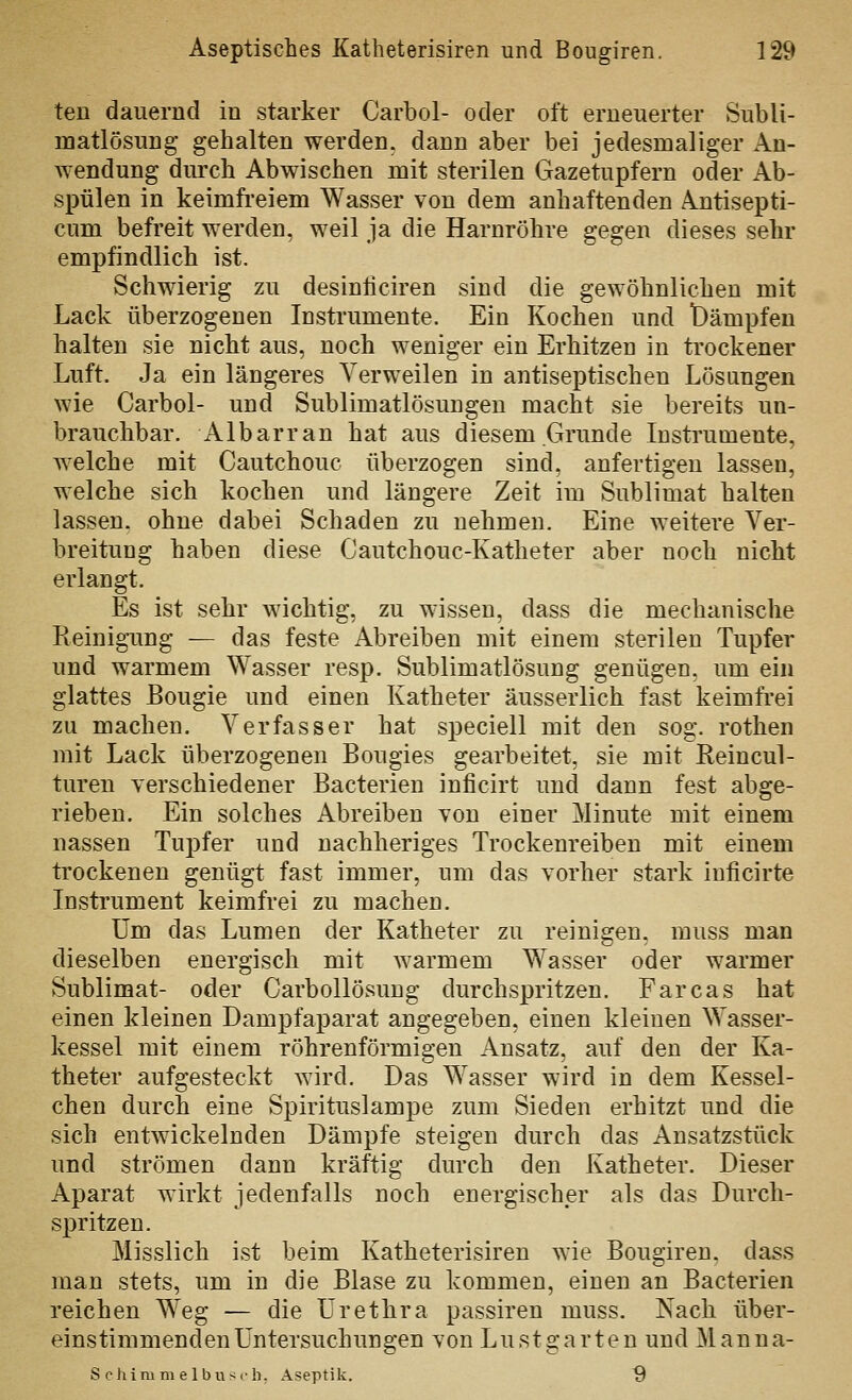 ten dauernd in starker Carbol- oder oft erneuerter Subli- matlösung gehalten werden, dann aber bei jedesmaliger An- wendung durch Abwischen mit sterilen Gazetupfern oder Ab- spülen in keimfi-eiem Wasser von dem anhaftenden Antisepti- cum befreit werden, weil ja die Harnröhre gegen dieses sehr empfindlich ist. Schwierig zu desinliciren sind die gewöhnlichen mit Lack überzogenen Instrumente. Ein Kochen und iDämpfen halten sie nicht aus, noch weniger ein Erhitzen in trockener Luft. Ja ein längeres Verweilen in antiseptischen Lösangen wie Carbol- und Sublimatlösungeu macht sie bereits un- brauchbar. Albarran hat aus diesem Grunde Instrumente, Avelche mit Cautchouc überzogen sind, anfertigen lassen, welche sich kochen und längere Zeit im Sublimat halten lassen, ohne dabei Schaden zu nehmen. Eine weitere Ver- breitung haben diese Cautchouc-Katheter aber noch nicht erlangt. Es ist sehr wichtig, zu wissen, dass die mechanische Reinigung — das feste Abreiben mit einem sterilen Tupfer und warmem Wasser resp. Sublimatlösung genügen, um ein glattes ßougie und einen Katheter äusserlich fast keimfrei zu machen. Verfasser hat speciell mit den sog. rothen mit Lack überzogenen Bougies gearbeitet, sie mit Reincul- turen verschiedener Bacterien inficirt und dann fest abge- rieben. Ein solches Abreiben von einer Minute mit einem nassen Tupfer und nachheriges Trockenreiben mit einem trockenen genügt fast immer, um das vorher stark inficirte Instrument keimfrei zu machen. um das Lumen der Katheter zu reinigen, muss man dieselben energisch mit warmem Wasser oder warmer Sublimat- oder Carbollösung durchspritzen. Farcas hat einen kleinen Dampfaparat angegeben, einen kleinen Wasser- kessel mit einem röhrenförmigen Ansatz, auf den der Ka- theter aufgesteckt wird. Das Wasser wird in dem Kessel- chen durch eine Spirituslampe zum Sieden erhitzt und die sich entwickelnden Dämpfe steigen durch das Ansatzstück und strömen dann kräftig durch den Katheter. Dieser Aparat wirkt jedenfalls noch energischer als das Durch- spritzen. Misslich ist beim Katheterisiren wie Bougiren. dass man stets, um in die Blase zu kommen, einen an Bacterien reichen Weg — die Urethra passiren muss. Nach über- einstimmenden Untersuchungen von Lustgarten und Manna- S chim m elbiisch, Aseptik. ^