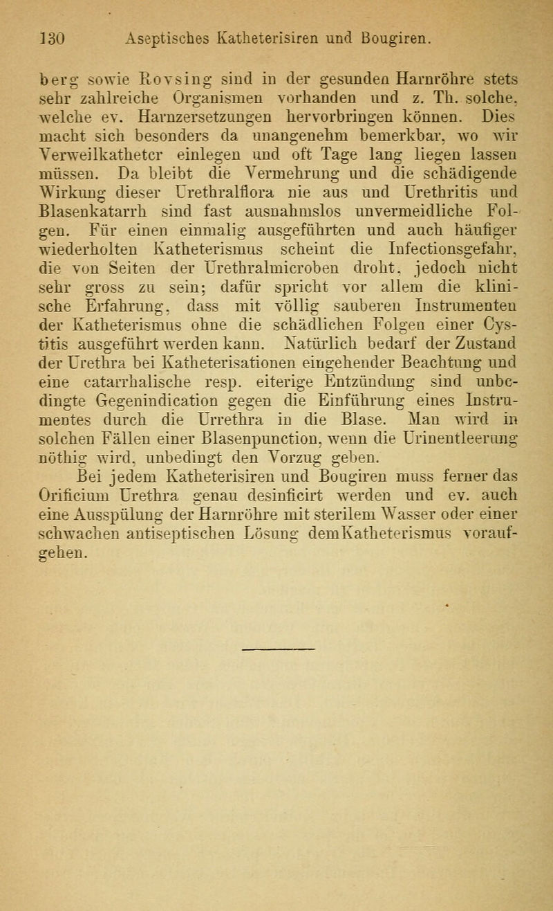 berg sowie Rovsing sind in der gesundeü Harnröhre stets sehr zahlreiche Organismen vorhanden und z. Th. solche, welche ev. Havnzersetzungen hervorbringen können. Dies macht sich besonders da unangenehm bemerkbar, wo wir Verweilkathetcr einlegen und oft Tage lang liegen lassen müssen. Da bleibt die Vermehrung und die schädigende Wirkung dieser Urethralflora nie aus und Urethritis und Blasenkatarrh sind fast ausnahmslos unvermeidliche Fol- gen. Für einen einmalig ausgeführten und auch häufiger wiederholten Katheterismus scheint die lufectionsgefahr. die von Seiten der Urethralmicroben droht, jedoch nicht sehr gross zu sein: dafür spricht vor allem die klini- sche Erfahrung, dass mit völlig sauberen lusti'umenten der Katheterismus ohne die schädlichen Folgen einer Cys- tJtis ausgeführt werden kann. Natürlich bedarf der Zustand der Urethra bei Katheterisationen eingehender Beachtung und eine catarrhalische resp. eiterige Entzündung sind unbe- dingte Gegenindication gegen die Einführung eines Instru- mentes durch die Urrethra in die Blase. Man wird in solchen Fällen einer Blasenpunction, wenn die ürinentleerung nöthig wird, unbedingt den Vorzug geben. Bei jedem Katheterisiren und Bougiren muss ferner das Orificium Urethra genau desinficirt w^erden und ev. auch eine Ausspülung der Harnröhre mit sterilem Wasser oder einer schwachen antiseptischen Lösung demKatheterismus vorauf- gehen.