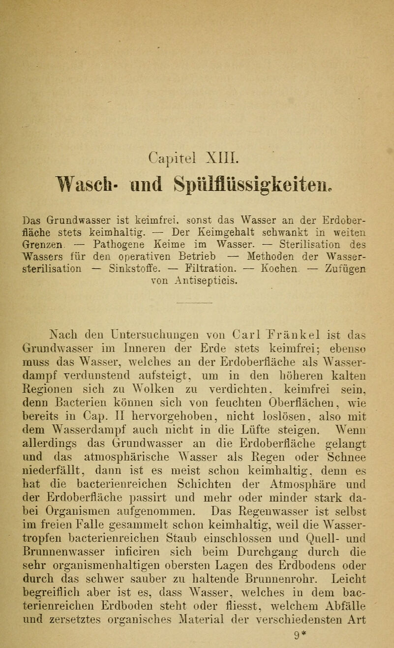 Wasch- und Spiilfliissigkeiteu. Das Grundwasser ist keimfrei, sonst das Wasser an der Erdober- fläche stets keimhaltig. — Der Keimgehalt schwankt in weiten Grenzen. — Pathogene Keime im Wasser. — Sterilisation des Wassers für den operativen Betrieb — Methoden der Wasser- sterilisation — Sinkstoffe. — Filtration. — Kochen — Zufügen von Antisepticis. Nach den Untersuchiiugen von Carl Frankel ist das Grundwasser im Inneren der Erde stets keimfrei; ebenso muss das Wasser, welches an der Erdoberfläche als Wasser- dampf verdunstend aufsteigt, um in den höheren kalten Regionen sich zu Wolken zu verdichten, keimfrei sein, denn Bacterien können sich von feuchten Oberflächen, wie bereits in Cap. 11 hervorgehoben, nicht loslösen, also mit dem Wasserdampf auch nicht in die Lüfte steigen. Wenn allerdings das Grundwasser an die Erdoberfläche gelangt und das atmosphärische Wasser als Regen oder Schnee niederfällt, dann ist es meist schon keimhaltig, denn es hat die bacterienreichen Schichten der Atmosphäre und der Erdoberfläche passirt und mehr oder minder stark da- bei Organismen aufgenommen. Das Regeuwasser ist selbst im freien Falle gesammelt schon keimhaltig, weil die Wasser- tropfen bacterienreichen Staub einschlössen und Quell- und Bnmnenwasser inficiren sich beim Durchgang durch die sehr organismenhaltigen obersten Lagen des Erdbodens oder durch das schwer sauber zu haltende Brunnenrohr. Leicht begreiflich aber ist es, dass Wasser, welches in dem bac- terienreichen Erdboden steht oder fliesst, welchem Abfälle und zersetztes organisches Material der verschiedensten Art 9*