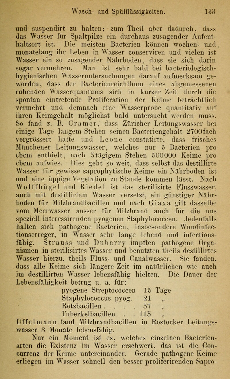 und suspendirt zu halten; zum Theil aber dadurch, dass das Was.ser für Spaltpilze ein durchaus zusagender Aufent- haltsort ist. Die meisten Bacterien können wochen- und. monatelang ihr Leben in Wasser conserviren und vielen ist Wasser ein so zusagender Nährboden, dass sie sich darin sogar vermehren. Man ist sehr bald bei bacteriologisch- hygienischen Wasseruntersuchungeu darauf aufmerksam ge- worden, dass der Bacterienreichthum eines abgemessenen ruhenden Wasser(|uautums sich in kurzer Zeit durch die spontan einti'etende Proliferation der Keime beträchtlich vermehrt und demnach eine Wasserprobe quantitativ auf ihren Keimgehalt möglichst bald untersucht ^Yerden muss. So fand z. B. Gramer, dass Züricher Leitungswasser bei einige Tage langem Stehen seinen Bacteriengehalt 2700fach vergrössert hatte und Leone constatirte. dass frisches Münchener Leitungswasser, welches nur 5 Bacterien pro cbcm enthielt, nach 5tägigem Stehen 500000 Keime pro cbcm aufwies. Dies geht so weit, dass selbst das destillirte Wasser für gewisse saprophytische Keime ein Nährboden ist und eine üppige Veg-etation zu Stande kommen lässt. Nach Wolffhügel und Riedel ist das sterilisirte Flusswasser, auch mit destillirtem Wasser versetzt, ein günstiger Nähr- boden für Milzbrandbacillen und nach Giaxa gilt dasselbe vom Meerwasser ausser für Milzbrand auch für die uns speziell interessirenden pyogenen Staphylococcen. Jedenfalls halten sich pathogene Bacterien. insbesondere Wundinfec- tionserreger, in Wasser sehr lange lebend und infections- fähig. Strauss und Dubarry impften pathogene Orga- nismen in sterilisirtes Wasser und benutzten theils destillirtes Wasser hierzu, theils Fluss- und Caualwasser. Sie fanden, dass alle Keime sich längere Zeit im natürlichen wie auch im destillirteu Wasser lebensfähig hielten. Die Dauer der Lebensfähigkeit betrug u. a. für: pyogene Streptococcen 15 Tage Staphylococcus pyog. 21 ,, Rotzbacillen.... 57 „ Tuberkelbacillen . .115 „ üf feimann fand Milzbrandbacillen in Rostock er Leitungs- wasser 3 Monate lebensfähig. Nur ein Moment ist es, welches einzelnen Bacterien- arten die Existenz im Wasser erschwert, das ist die Con- currenz der Keime untereinander. Gerade pathogene Keime erliegen im Wasser schnell den besser proliferirenden Sapro-