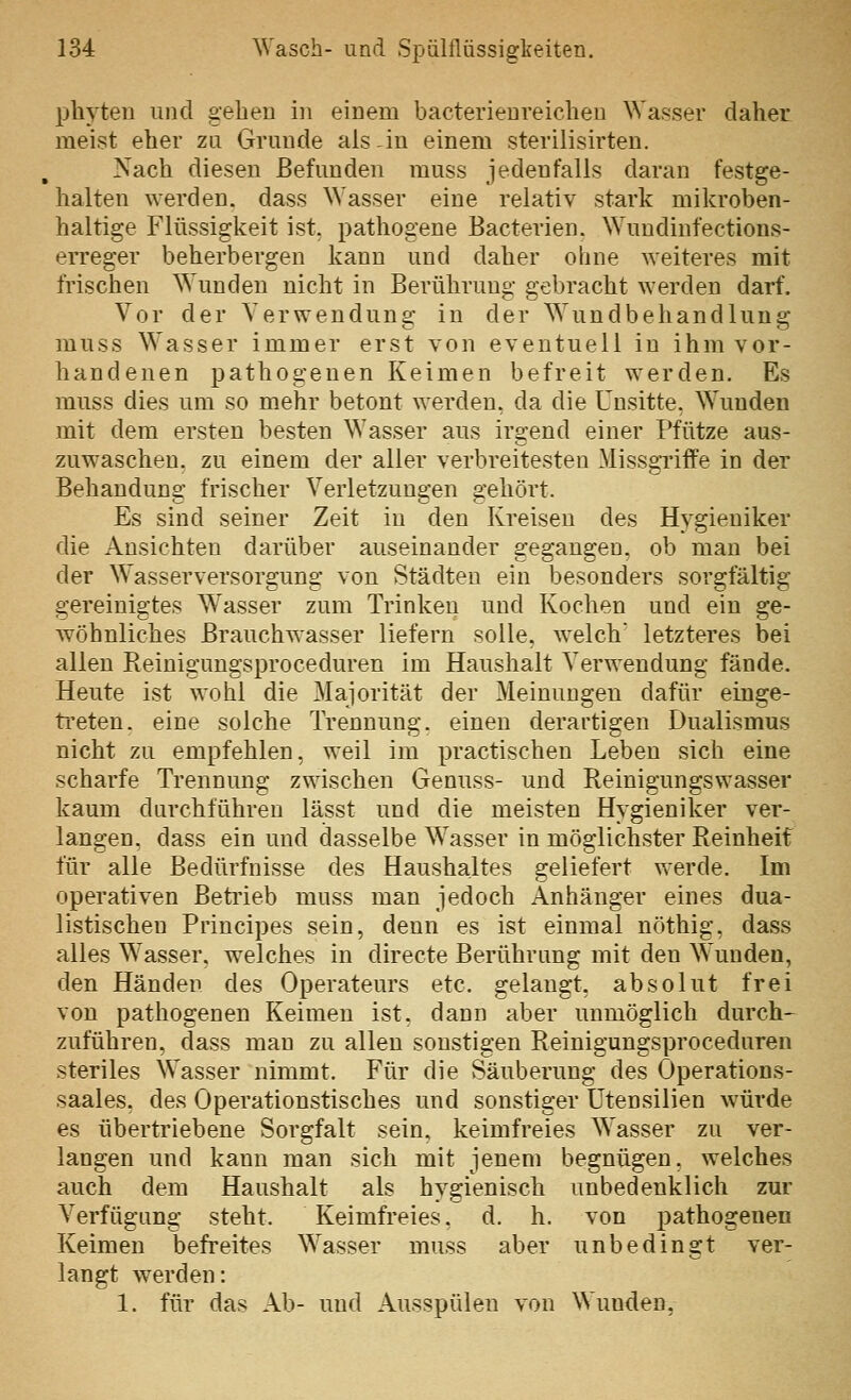 pbyten und geben in einem bacterieureiclien Wasser daher meist eher zu Grunde als -in einem sterilisirten. Nach diesen Befunden muss jedenfalls daran festge- halten werden, dass Wasser eine relativ stark mikroben- baltige Flüssigkeit ist. pathogene Bacterien. Wuudinfections- erreger beherbergen kann und daher obne weiteres mit frischen Wunden nicht in Berührung gebracht werden darf. Vor der Verwendung in der Wundbehandlung muss Wasser immer erst von eventuell in ihm vor- handenen pathogenen Keimen befreit werden. Es muss dies um so mehr betont werden, da die Unsitte. Wunden mit dem ersten besten Wasser aus irgend einer Pfütze aus- zuwaschen, zu einem der aller verbreitesten Missgriffe in der Behandung frischer Verletzungen gehört. Es sind seiner Zeit in den Kreisen des Hygieniker die Ansichten darüber auseinander gegangen, ob man bei der Wasserversorgung von Städten ein besonders sorgfältig gereinigtes W^asser zum Trinken und Kochen und ein ge- wöhnliches Brauchw^asser liefern solle, welch' letzteres bei allen Reiuigungsproceduren im Haushalt Verwendung fände. Heute ist wohl die Majorität der Meinungen dafür einge- treten, eine solche Trennung, einen derartigen Dualismus nicht zu empfehlen, weil im practischen Leben sich eine scharfe Trennung zwischen Genuss- und Reinigungswasser kaum durchführen lässt und die meisten Hygieniker ver- langen, dass ein und dasselbe Wasser in möglichster Reinheif für alle Bedürfnisse des Haushaltes geliefert werde. Im operativen Beti'ieb muss man jedoch Anhänger eines dua- listischen Principes sein, denn es ist einmal nöthig, dass alles Wasser, welches in directe Berührung mit den Wunden, den Händen des Operateurs etc. gelangt, absolut frei von pathogenen Keimen ist. dann aber unmöglich durch- zuführen, dass man zu allen sonstigen Reinigungsproceduren steriles Wasser nimmt. Für die Säuberung des Operations- saales, des Operationstisches und sonstiger Utensilien würde es übertriebene Sorgfalt sein, keimfreies Wasser zu ver- langen und kann man sich mit jenem begnügen, welches auch dem Haushalt als hygienisch unbedenklich zur Verfügung steht. Keimfreies, d. h. von pathogenen Keimen befreites Wasser muss aber unbedingt ver- langt werden: 1. für das Ab- und Ausspülen von Wunden,