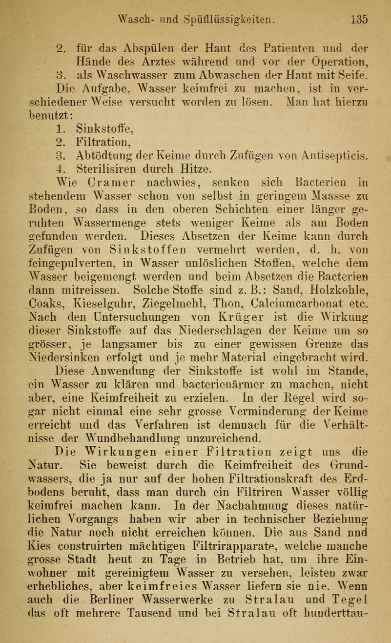 2. für das Abspülen der Haut des Patienten und der Hände des Arztes während und vor der Operation, 3. als Waschwasser zum Abwaschen der Haut mit Seife. Die Aufgabe, Wasser keimfrei zu machen, ist in ver- schiedener Weise versucht worden zu lösen. Man hat hierzu benutzt: 1. Sinkstoffe, 2. Filtration, 3. Abtödtung der Keime durch Zufügen von Antisepticis. 4. Sterilisiren durch Hitze. Wie Gramer nachwies, senken sich Bacterien in stehendem Wasser schon von selbst in geringem Maasse zu Boden, so dass in den oberen Schichten einer länger ge- ruhten Wassermenge stets weniger Keime als am Boden gefunden werden. Dieses Absetzen der Keime kann durch Zufügen von Sinkstoffen vermehrt werden, d. h. von feingepulverten, in Wasser unlöslichen Stoffen, welche dem Wasser beigemengt werden und beim Absetzen die Bacterien dann mitreissen. Solche Stoffe sind z.B.: Sand, Holzkohle, Coaks, Kieseiguhr, Ziegelraehl, Thon, Calciumcarbonat etc. Nach den Untersuchungen von Krüger ist die Wirkung dieser Sinkstoffe auf das Niederschlagen der Keime um so grösser, je langsamer bis zu einer gewissen Grenze das Niedersinken erfolgt und je mehr Material eingebracht wird. Diese Anwendung der Sinkstoffe ist wohl im Stande, ein Wasser zu klären und bacterienärmer zu machen, nicht aber, eine Keimfreiheit zu erzielen. In der Regel wird so- gar nicht einmal eine sehr grosse Verminderung der Keime erreicht und das Verfahren ist demnach für die Verhält- nisse der Wundbehandlung unzureichend. Die Wirkungen einer Filtration zeigt uns die Natur. Sie beweist durch die Keimfreiheit des Grund- wassers, die ja nur auf der hohen Filti'ationskraft des Erd- bodens beruht, dass man durch ein Filtriren Wasser völlig keimfrei machen kann. In der Nachahmung dieses natür- lichen Vorgangs haben wir aber in technischer Beziehung die Natur noch nicht erreichen können. Die aus Sand nnd Kies construirten mächtigen Filtrirapparate. welche manche grosse Stadt heut zu Tage in Betrieb hat, um ihre Ein- wohner mit gereinigtem Wasser zu versehen, leisten zwar erhebliches, aber keimfreies Wasser liefern sie nie. Wenn auch die Berliner Wasserwerke zu Stralau und Tegel das oft mehrere Tausend und bei Stralau oft hunderttau-