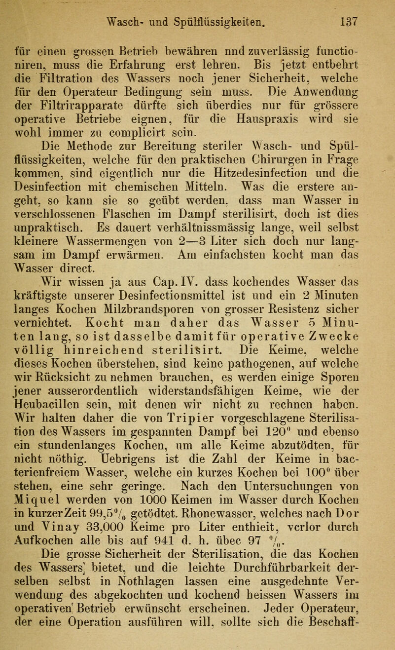 für eineu grossen Betrieb bewähren nnd zuverlässig functio- niren, muss die Erfahrung erst lehren. Bis jetzt entbehrt die Filtration des Wassers noch jener Sicherheit, welche für den Operateur Bedingung sein muss. Die Anwendung der Filtrirapparate dürfte sich überdies nur für grössere operative Betriebe eignen, für die Hauspraxis wird sie wohl immer zu complicirt sein. Die Methode zur Bereitung steriler Wasch- und Spül- flüssigkeiten, welche für den praktischen Chirurgen in Frage kommen, sind eigentlich nur die Hitzedesinfection und die Desinfection mit chemischen Mitteln. Was die erstere an- geht, so kann sie so geübt werden, dass man Wasser in verschlossenen Flaschen im Dampf sterilisirt, doch ist dies unpraktisch. Es dauert verhältnissmässig lange, weil selbst kleinere Wassermengen von 2—3 Liter sich doch nur lang- sam im Dampf erwärmen. Am einfachsten kocht man das Wasser direct. Wir wissen ja aus Cap. IV. dass kochendes Wasser das kräftigste unserer Desinfectionsmittel ist und ein 2 Minuten langes Kochen Milzbrandsporen von grosser Resistenz sicher vernichtet. Kocht man daher das Wasser 5 Minu- ten laug, so ist dasselbe damit für operative Zwecke völlig hinreichend sterilisirt. Die Keime, welche dieses Kochen überstehen, sind keine pathogenen, auf welche wir Rücksicht zu nehmen brauchen, es werden einige Sporen jener ausserordentlich widerstandsfähigen Keime, wie der Heubacillen sein, mit denen wir nicht zu rechnen haben. Wir halten daher die von Tripier vorgeschlagene Sterilisa- tion des Wassers im gespannten Dampf bei 120 und ebenso ein stundenlanges Kochen, um alle Keime abzutödten, für nicht nöthig. üebrigens ist die Zahl der Keime in bac- terienfreiem Wasser, welche ein kurzes Kochen bei 100** über stehen, eine sehr geringe. Nach den Untersuchungen von Miquel werden von 1000 Keimen im Wasser durch Kochen in kurzer Zeit 99,S^/^ getödtet. Rhonewasser, welches nach Dor und Vinay 33,000 Keime pro Liter enthielt, verlor durch Aufkochen alle bis auf 941 d. h. übec 97 Z^,. Die grosse Sicherheit der Sterilisation, die das Kochen des Wassers] bietet, und die leichte Durchführbarkeit der- selben selbst in Nothlagen lassen eine ausgedehnte Ver- wendung des abgekochten und kochend heissen Wassers im operativen' Beti'ieb erwünscht erscheinen. Jeder Operateur, der eine Operation ausführen wilL sollte sich die Beschaff-