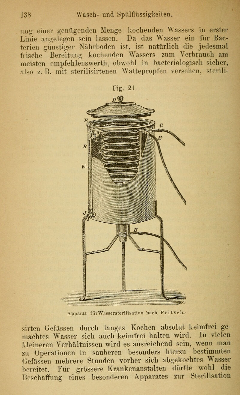 ung einer genügenden Menge kochenden Wassers in erster Linie angelegen sein lassen. Da das Wasser ein für Bac- terien günstiger Nährboden ist, ist natürlich die jedesmal frische Bereitung kochenden Wassers zum Verbrauch am meisten empfehleuswerth, obwohl in bacteriologisch sicher, also z. B. mit sterilisirtenen Wattepropfen versehen, sterili- Apparat fürWassersterilisation Yiach. Fritsch. sirten Gefässen durch langes Kochen absolut keimfrei ge- machtes W'asser sich auch keimfrei halten wird. In vielen kleineren Verhältnissen wird es ausreichend sein, wenn man zu Operationen in sauberen besonders hierzu bestimmten Gefässen mehrere Stunden vorher sich abgekochtes Wasser bereitet. Für grössere Krankenanstalten dürfte wohl die Beschaffung eines besonderen Apparates zur Sterilisation