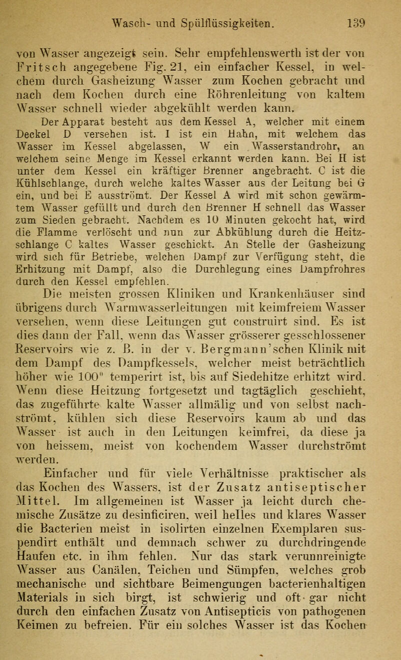 von Wasser angezeigt sein. Sehr erapfehleuswerth ist der von Fritsch angegebene Fig. 21, ein einfacher Kessel, in wel- chem durch Gasheizung Wasser zum Kochen gebracht und nach dem Kochen durch eine Röhrenleitung von kaltem Wasser schnell wieder abgekühlt werden kann. Der Apparat besteht aus dem Kessel A., welcher mit einem Deckel D versehen ist. I ist ein Mahn, mit welchem das Wasser im Kessel abgelassen, W ein Wasserstandrohr, an welchem seine Menge im Kessel erkannt werden kann. Bei H ist unter dem Kessel ein kräftiger Brenner angebracht. C ist die Kühlschlange, durch welche kaltes Wasser aus der Leitung bei G ein, und bei E ausströmt. Der Kessel A wird mit schon gewärm- tem Wasser gefüllt und durch den Brenner H schnell das Wasser zum Sieden gebracht. Nachdem es 10 Minuten gekocht hat, wird die Flamme verlöscht und nun zur Abkühlung durch die Heitz- schlange C kaltes Wasser geschickt. An Stelle der Gasheizung wird sich für Betriebe, welchen Dampf zur Verfügung steht, die Erhitzung mit Dampf, also die Durchlegung eines Dampfrohres durch den Kessel empfehlen. Die meisten grossen Kliniken und Krankenhäuser sind übrigens durch Warmwasserleitungen mit keimfreiem Wasser versehen, wenn diese Leitungen gut construirt sind. Es ist dies dann der Fall, wenn das Wasser gi'össerer gesschlossener Reservoirs wie z. ß. in der v. Bergmann'schen Klinik mit dem Dampf des Dampfkes.sels, welcher meist beträchtlich höher wie 100 temperirt ist, bis auf Siedehitze erhitzt wird. Wenn diese Heitzung fortgesetzt und tagtäglich geschieht, das zugeführte kalte Wasser allmälig und von selbst nach- strömt, kühlen sich diese Reservoirs kaum ab und das Wasser ist auch in den Leitungen keimfrei, da diese ja von heissem, meist von kochendem Wasser durchströmt werden. Einfacher und für viele Verhältnisse praktischer als das Kochen des Wassers, ist der Zusatz antiseptischer Mittel. Im allgemeinen ist Wasser ja leicht durch che- mische Zusätze zu desinficiren, weil helles und klares Wasser die Bacterien meist in isolirten einzelnen Exemplaren sus- pendirt enthält und demnach schwer zu durchdringende Haufen etc. in ihm fehlen. Nur das stark verunnreinigte Wasser aus Canälen, Teichen und Sümpfen, welches grob mechanische und sichtbare Beimengungen bacterienhaltigen Materials in sich birgt, ist schwierig und oft- gar nicht durch den einfachen Zusatz von Antisepticis von pathogenen Keimen zu befreien. Für ein solches Wasser ist das Kochen