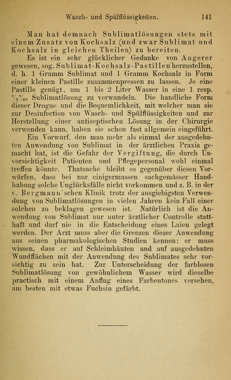 Man hat demnach Snblimatlösungen stets mit einem Zusatz von Kochsalz (und zwar Sublimat und Kochsalz in gleichen Theilen) zu bereiten. Es ist ein sehr glücklicher Gedanke von Angerer gewesen, sog. Sublimat-Kochsalz-Pastillen herzustellen, d. h. 1 Gramm Sublimat und 1 Gramm Kochsalz in Form einer kleinen Pastille zusammenpressen zu lassen. Je eine Pastille genügt, um 1 bis 2 Liter Wasser in eine 1 resp. '/2 7oo Sublimatlösung zu verwandeln. Die handliche Form dieser Drogue und die Bequemlichkeit, mit welcher man sie zur Desinfection von Wasch- und Spülflüssigkeiten und zur Herstellung einer antiseptischeu Lösung in der Chirurgie verwenden kann, haben sie schon fast allgemein eingeführt. Ein Vorwurf, den man mehr als einmal der ausgedehn- ten Anwendung von Sublimat in der ärztlichen Praxis ge- macht hat, ist die Gefahr der Vergiftung, die durch Un- vorsichtigkeit Patienten und Pflegepersonal wohl einmal treffen könnte. Thatsache bleibt es gegenüber diesen Vor- würfen, dass bei nur einigermassen sachgemässer Hand- habung solche Unglücksfälle nicht vorkommen und z. B. in der V. Bergmann'sehen Klinik trotz der ausgiebigsten Verwen- dung von Sublimatlösungen in vielen Jahren kein Fall einer solchen zu beklagen gewesen ist. Natürlich ist die An- wendung von Sublimat nur unter ärztlicher Controlle statt- haft und darf nie in die Entscheidung eines Laien gelegt werden. Der Arzt muss aber die Grenzen dieser Anwendung aus seinen pharmakologischen Studien kennen: er muss wissen, dass er auf Schleimhäuten und auf ausgedehnten Wundflächen mit der Anwendung des Sublimates sehr vor- sichtig zu sein hat. Zur Unterscheidung der farblosen Sublimatlösung von gewöhnlichem Wasser wird dieselbe practisch mit einem Anflug eines Farbentones versehen, am besten mit etwas Fuchsin gefärbt.