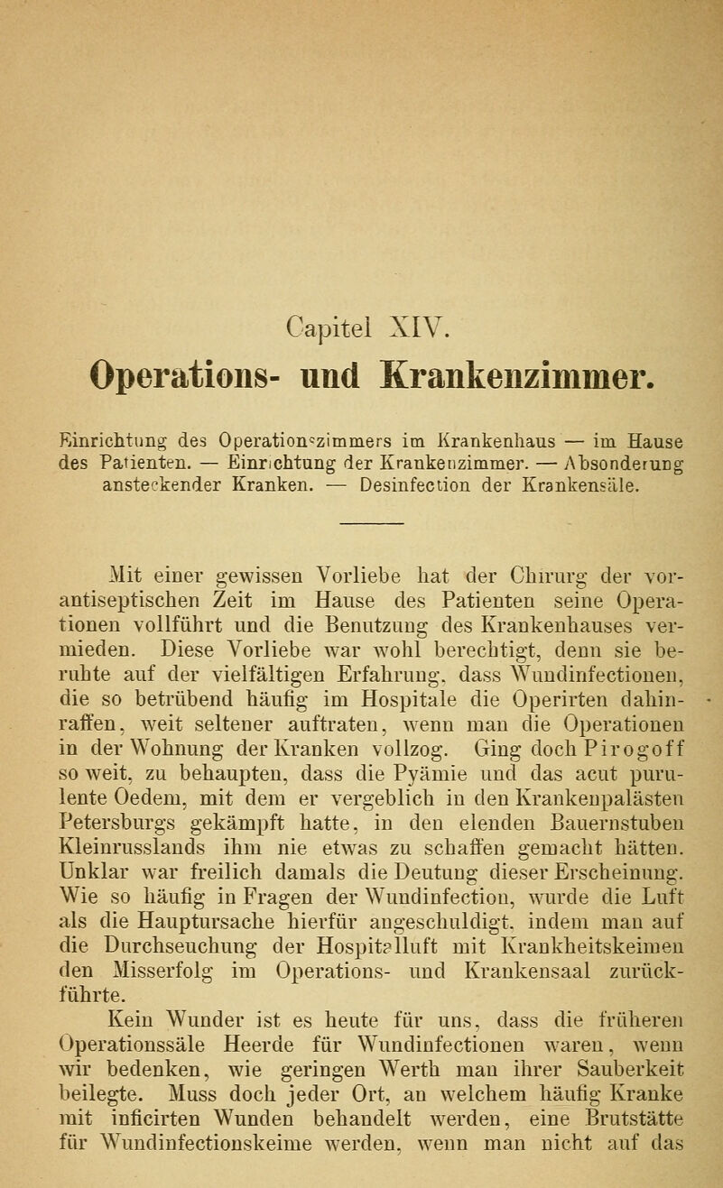 Gapitei XIV. Operations- und Krankenzimmer. Rinrichtimg des Operation'zimmers im Krankenhaus — im Hause des Patienten. — Einrichtung der Krankenzimmer. — Absonderung ansteckender Kranken. — Desinfeciion der Krankensäle. Mit einer gewissen Vorliebe hat der Chirurg der vor- antiseptischen Zeit im Hause des Patienten seine Opera- tionen vollführt und die Benutzung des Krankenhauses ver- mieden. Diese Vorliebe war Avohl berechtigt, denn sie be- ruhte auf der vielfältigen Erfahrung, dass Wundinfectionen, die so betrübend häufig im Hospitale die Operirten dahin- raffen, weit seltener auftraten, wenn man die Operationen in der Wohnung der Kranken vollzog. Ging doch Pirogoff so weit, zu behaupten, dass die Pyämie und das acut puru- lente Oedem, mit dem er vergeblich in den Krankenpalästen Petersburgs gekämpft hatte, in den elenden Bauernstuben Kleinrusslands ihm nie etwas zu schaffen gemacht hätten. Unklar war freilich damals die Deutung dieser Erscheinung. Wie so häufig in Fragen der Wundinfectiou, wurde die Luft als die Hauptursache hierfür angeschuldigt, indem mau auf die Durchseuchung der Hospitplluft mit Krankheitskeimen den Misserfolg im Operations- und Krankensaal zurück- führte. Kein Wunder ist es heute für uns, dass die früheren Operationssäle Heerde für Wundinfectionen w areu, Aveun wir bedenken, wie geringen Werth man ihrer Sauberkeit beilegte. Muss doch jeder Ort, an welchem häufig Kranke mit inficirten Wunden behandelt werden, eine Brutstätte für Wundinfectionskeime werden, wenn man nicht auf das