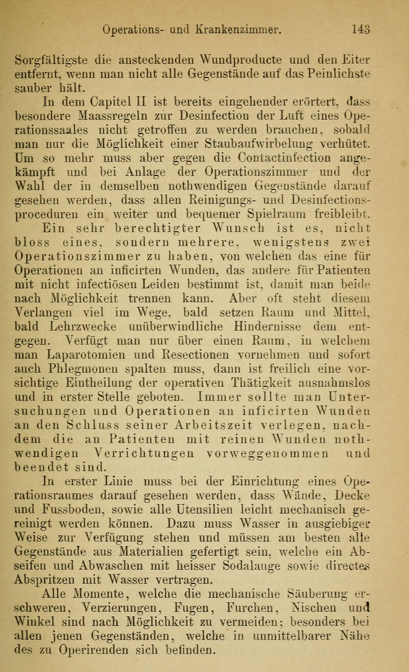 Sorgfältigste die ansteckenden Wundproducte und den Eiter entfernt, wenn man nicht alle Gegenstände auf das Peinlichste sauber hält. In dem Capitel II ist bereits eingehender erörtert, dass besondere Maassregeln zur Desinfection der Luft eines Ope- rationssaales nicht getroffen zu werden brauchen, sobald man nur die Möglichkeit einer Staubaufwirbelung verhütet. Um so mehr muss aber gegen die Contactinfection ange- kämpft und bei Anlage der Operatiouszimmer und der Wahl der in demselben nothwendigen Gegenstände darauf gesehen werden, dass allen Reinigungs- und Desinfections- proceduren ein weiter und bequemer Spielraum freibleibt. Ein sehr berechtigter \Yunsch ist es, nicht bloss eines, sondern mehrere, wenigstens zwei Operationszimmer zu haben, von welchen das eine für Operationen an inficirten Wunden, das andere für Patienten mit nicht infectiösen Leiden bestimmt ist, damit man beide nach Möglichkeit ti'ennen kann. Aber oft steht diesem Verlangen viel im Wege, bald setzen Raum und Mittel, bald Lehrzwecke unüberwindliche Hindernisse dem ent- gegen. Verfügt man nur über einen Raum, in welchem man Laparotomien und Resectionen vornehmen und sofort auch Phlegmonen sj)alten muss, dann ist freilich eine vor- sichtige Eintheilung der operativen Thätigkeit ausnahmslos und in erster Stelle geboten. Immer sollte man Unter- suchungen und Operationen an inficirten Wunden an den Schluss seiner Arbeitszeit verlegen, nach- dem die an Patienten mit reinen ^N'undeu noth- wendigen Verrichtungen vorweggenommen und beendet sind. In erster Linie muss bei der Einrichtung eines Ope- rationsraumes darauf gesehen werden, dass Wände, Decke und Fussboden, sowie alle Utensilien leicht mechanisch ge- reinigt werden können. Dazu muss Wasser in ausgiebiger Weise zur Verfügung stehen und müssen am besten alle Gegenstände aus Materialien gefertigt sein, welche ein Ab- seifen und Abwaschen mit heisser Sodalauge sowie directeß Abspritzen mit Wasser vertragen. Alle Momente, welche die mechanische Säuberung er- schweren, Verzierungen, Fugen, Furchen, Nischen und Winkel sind nach Möglichkeit zu vermeiden; besonders bei allen jenen Gegenständen, welche in unmittelbarer Nähe des zu Operirenden sich befinden.