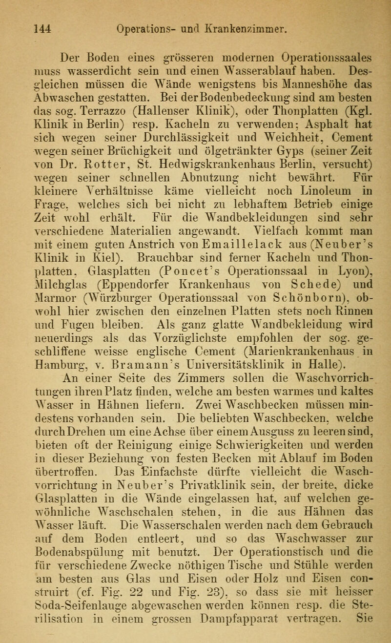 Der Boden eines grösseren modernen Operationssaales niuss wasserdicht sein und einen Wasserablauf haben. Des- gleichen müssen die Wände wenigstens bis Manneshöhe das Abwaschen gestatten. Bei derBodenbedeckuug sind am besten das sog. Terrazzo (Hallenser Klinik), oder Thonplatten (Kgl. Klinik in Berlin) resp. Kacheln zu verwenden; Asphalt hat sich wegen seiner Durchlässigkeit und W^eichheit, Cement wegen seiner Brüchigkeit und ölgetränkter Gyps (seiner Zeit von Dr. Rotter, St. Hedwigskrankenhaus Berlin, versucht) wegen seiner schnellen Abnutzung nicht bewährt. Für kleinere Verhältnisse käme vielleicht noch Linoleum in Frage, welches sich bei nicht zu lebhaftem Beti'ieb einige Zeit wohl erhält. Für die Wandbekleidungen sind sehr verschiedene Materialien angewandt. Vielfach kommt man mit einem guten Anstiich von Emaillelack aus (Neuber's Klinik in Kiel). Brauchbar sind ferner Kacheln und Thon- platten. Glasplatten (Poncet's Operationssaal in Lyon), Milchglas (Eppendorfer Krankenhaus von Schede) und Marmor (Würzburger Operationssaal von Schönborn), ob- wohl hier zwischen den einzelnen Platten stets noch Binnen und Fugen bleiben. Als ganz glatte Wandbekleidung wird neuerdings als das Vorzüglichste empfohlen der sog. ge- schliffene weisse englische Cement (Marienkrankenhaus in Hamburg, v. Bramann's Universitätsklinik in Halle). An einer Seite des Zimmers sollen die Waschvorrich- tungen ihren Platz finden, welche am besten warmes und kaltes Wasser in Hähnen liefern. Zwei Waschbecken müssen min- destens vorhanden sein. Die beliebten Waschbecken, welche durchDrehen um eine Achse über einem Ausguss zu leeren sind, bieten oft der Reinigung einige Schwierigkeiten und werden in dieser Beziehung von festen Becken mit Ablauf im Boden übertroff'eu. Das Einfachste dürfte vielleicht die Wasch- vorrichtuug in Neuber's Privatklinik sein, derbreite, dicke Glasplatten in die Wände eingelassen hat, auf welchen ge- wöhnliche Waschschalen stehen, in die aus Hähnen das Wasser läuft. Die Wasserschalen werden nach dem Gebrauch auf dem Boden entleert, und so das Waschwasser zur Bodenabspülung mit benutzt. Der Operationstisch und die für verschiedene Zwecke nöthigen Tische und Stühle werden am besten aus Glas und Eisen oder Holz und Eisen con- struirt (cf. Fig. 22 und Fig. 23), so dass sie mit heisser Soda-Seifenlauge abgewaschen werden können resp. die Ste- rilisation in einem grossen Dampfapparat vertragen. Sie