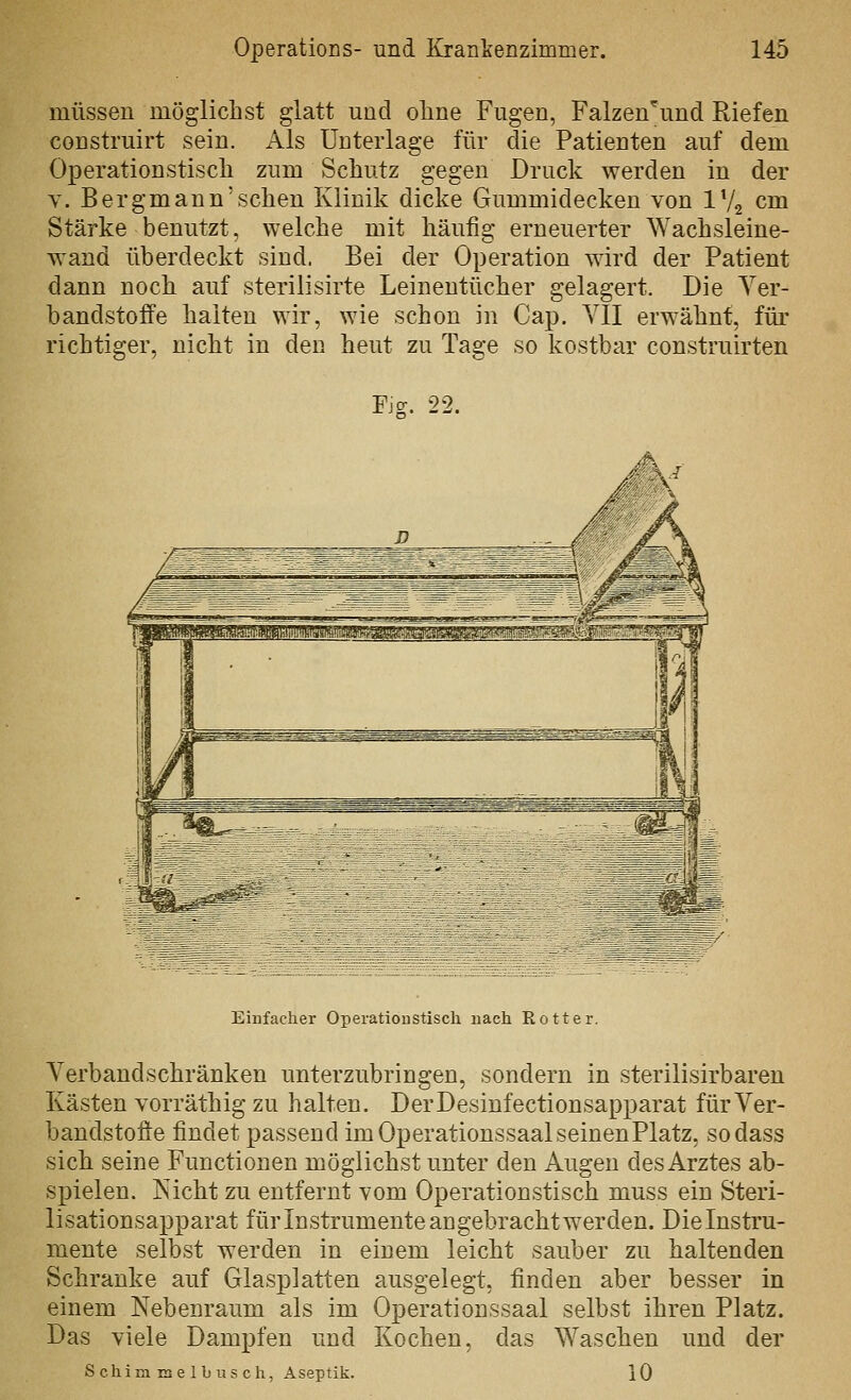 müssen mögliclist glatt und ohne Fugen, Falzen^und Riefen construirt sein. Als Unterlage für die Patienten auf dem Operationstisch zum Schutz gegen Druck werden in der Y. Bergmann'schen Klinik dicke Gummidecken von IV2 cm Stärke benutzt, welche mit häufig erneuerter Wachsleine- wand überdeckt sind. Bei der Operation wird der Patient dann noch auf sterilisirte Leinentücher gelagert. Die Ver- bandstoffe halten wir, wie schon in Cap. YII erwähnt, füi' richtiger, nicht in den heut zu Tage so kostbar construirten Fjff. 22. Einfacher Opeiatioustisch nach Rotter. Verbandschränken unterzubringen, sondern in sterilisirbaren Kästen vorräthig zu halten. DerDesiufectionsapparat fürVer- bandstofie findet passend im Operationssaal seinen Platz, sodass sich seine Functionen möglichst unter den Augen des Arztes ab- spielen. Nicht zu entfernt vom Operationstisch muss ein Steri- lisationsapparat für Instrumente angebracht werden. Dielnstru- mente selbst werden in einem leicht sauber zu haltenden Schranke auf Glasplatten ausgelegt, finden aber besser in einem Nebenraum als im Operationssaal selbst ihren Platz. Das viele Dampfen und Kochen, das Waschen und der Schimmelhusch, Aseptik. 10