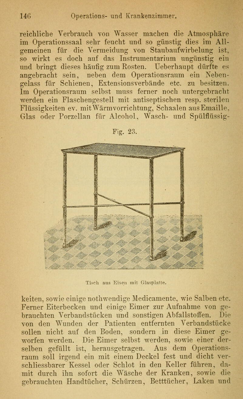 reichliche Verbrauch von Wasser machen die Atmosphäre im Operationssaal sehr feucht und so günstig dies im All- gemeinen für die Vermeidung von Staubaufwirbelung ist, so wirkt es doch auf das Instrumentarium ungünstig ein und bringt dieses häufig zum Rosten. Ueberhaupt dürfte es angebracht sein, neben dem Operationsraum ein Neben- gelass für Schienen, Extensionsverbände etc. zu besitzen. Im Operationsraum selbst muss ferner noch untergebracht werden ein Flaschengestell mit antiseptischen resp. sterilen Flüssigkeiten ev. mit Wärmvorrichtung, Schaalen aus Emaille. Glas oder Porzellan für Alcohol, Wasch- und Spülflüssig- Fig. 23. Tisch aus Eisen mit r4]asplatte. keiten, sowie einige nothwendige Medicamente, wie Salben etc. Ferner Eiterbecken und einige Eimer zur Aufnahme von ge- brauchten Verbandstücken und sonstigen Abfallstoffen. Die von den Wunden der Patienten entfernten Verbandstücke sollen nicht auf den Boden, sondern in diese Eimer ge- worfen werden. Die Eimer selbst werden, sowie einer der- selben gefüllt ist, herausgetragen. Aus dem Operations- raum soll irgend ein mit einem Deckel fest und dicht ver- schliessbarer Kessel oder Schlot in den Keller führen, da- mit durch ihn sofort die Wäsche der Kranken, sowie die gebrauchten Handtücher, Schürzen, Betttücher, Laken und