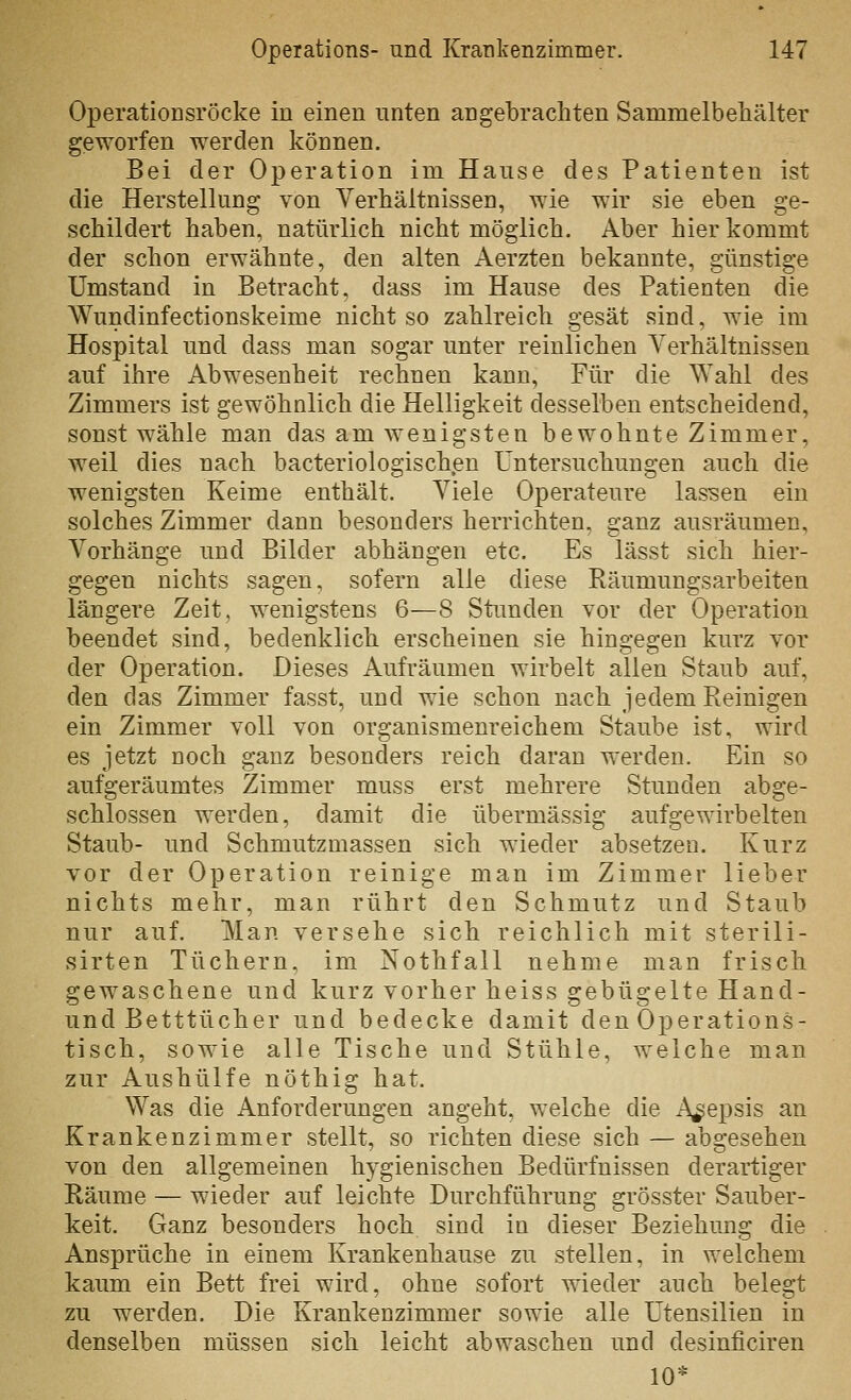 Operationsröcke in einen nnten angebrachten Sammelbehälter geworfen werden können. Bei der Operation im Hanse des Patienten ist die Herstellung von Verhältnissen, wie wir sie eben ge- schildert haben, natürlich nicht möglich. Aber hier kommt der schon erwähnte, den alten Aerzten bekannte, günstige Umstand in Betracht, dass im Hause des Patienten die Wundinfectionskeime nicht so zahlreich gesät sind, wie im Hospital und dass man sogar unter reinlichen Yerhältnissen auf ihre Abwesenheit rechnen kann. Für die Wahl des Zimmers ist gewöhnlich die Helligkeit desselben entscheidend, sonst wähle man das am wenigsten bewohnte Zimmer, weil dies nach bacteriologischen Untersuchungen auch die wenigsten Keime enthält. Viele Operateure lassen ein solches Zimmer dann besonders herrichten, ganz ausräumen, Vorhänge und Bilder abhängen etc. Es lässt sich hier- gegen nichts sagen, sofern alle diese Käumungsarbeiten längere Zeit, wenigstens 6—8 Stimden vor der Operation beendet sind, bedenklich erscheinen sie hingegen kurz vor der Operation. Dieses Aufräumen wirbelt allen Staub auf, den das Zimmer fasst, und wie schon nach jedem Reinigen ein Zimmer voll von organismenreichem Staube ist, wird es jetzt noch ganz besonders reich daran werden. Ein so aufgeräumtes Zimmer muss erst mehrere Stunden abge- schlossen werden, damit die übermässig aufgewirbelten Staub- und Schmutzmassen sich wieder absetzen. Kurz vor der Operation reinige man im Zimmer lieber nichts mehr, man rührt den Schmutz und Staub nur auf. Man versehe sich reichlich mit sterili- sirten Tüchern, im Nothfall nehme man frisch gewaschene und kurz vorher heiss gebügelte Hand- und Betttücher und bedecke damit den Operations- tisch, sowie alle Tische und Stühle, welche man zur Aushülfe nöthig hat. Was die Anforderungen angeht, welche die Asepsis an Krankenzimmer stellt, so richten diese sich — abgesehen von den allgemeinen hygienischen Bedürfnissen derartiger Räume — wieder auf leichte Durchführung grösster Sauber- keit. Ganz besonders hoch sind in dieser Beziehung die Ansprüche in einem Krankenhause zu stellen, in welchem kaum ein Bett frei wird, ohne sofort wieder auch belegt zu werden. Die Krankenzimmer sowie alle Utensilien in denselben müssen sich leicht abwaschen und desinficiren 10*