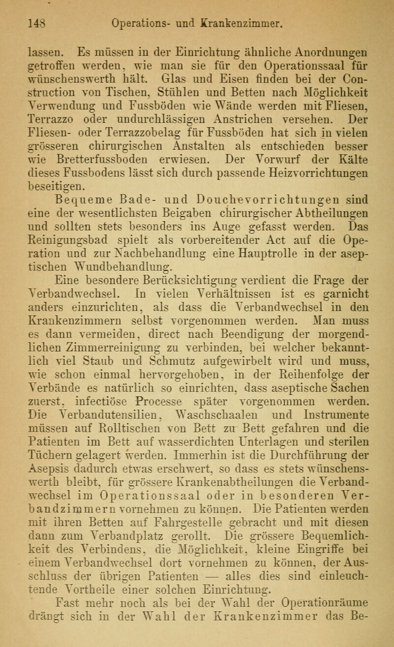 lassen. Es müssen in der Einrichtung ähnliche Anordnungen getroffen werden, wie man sie für den Operationssaal für wünschenswerth hält. Glas und Eisen finden bei der Con- sti'uction von Tischen. Stühlen und Betten nach Möglichkeit Verwendung und Fussbödeu wie Wände werden mit Fliesen, Terrazzo oder undurchlässigen Ansti'ichen versehen. Der Fliesen- oder Terrazzobelag für Fussböden hat sich in vielen gTösseren chirurgischen Anstalten als entschieden besser wie Bretterfussbodeu erwiesen. Der Vorwurf der Kälte dieses Fussbodens lässt sich durch passende Heizvorrichtungen beseitigen. Bequeme Bade- und Douchevorrichtungen sind eine der wesentlichsten Beigaben chirurgischer Abtheilungen und sollten stets besonders ins Auge gefasst werden. Das Reinigungsbad spielt als vorbereitender Act auf die Ope- ration und zur Nachbehandlung eine Hauptrolle in der asep- tischen Wundbehandlung. Eine besondere Berücksichtigung verdient die Frage der Verbandwechsel. In vielen Verhältnissen ist es garnicht anders einzurichten, als dass die Verbandwechsel in den Krankenzimmern selbst vorgenommen werden. Man muss es dann vermeiden, direct nach Beendigung der morgend- lichen Zimmerreinigung zu verbinden, bei welcher bekannt- lich viel Staub und Schmutz aufgewirbelt wird und muss, wie schon einmal hervorgehoben, in der Reihenfolge der Verbände es natürlich so einrichten, dass aseptische Sachen zuerst, infectiöse Processe später vorgenommen werden. Die Verbandutensilien, Waschschaalen und Instrumente müssen auf Rolltischen von Bett zu Bett gefahren und die Patienten im Bett auf wasserdichten Unterlagen und sterilen Tüchern gelagert werden. Immerhin ist die Durchführung der Asepsis dadurch etwas erschwert, so dass es stets wünschens- werth bleibt, für grössere Krankenabtheilungen die Verband- wechsel im Operationssaal oder in besonderen Ver- band zimmern vornehmen zu können. Die Patienten werden mit ihren Betten auf Fahrgestelle gebracht imd mit diesen dann zum Verbandplatz gerollt. Die grössere Bequemlich- keit des Verbindens. die Mö2:lichkeit. kleine Eina'riffe bei einem Verbandwechsel dort vornehmen zu können, der Aus- schluss der übrigen Patienten ■— alles dies sind einleuch- tende Vortheile einer solchen Einrichtimg. Fast mehr noch als bei der Wahl der Operationräume dränp^t sich in der Wahl der Krankenzimmer das Be-