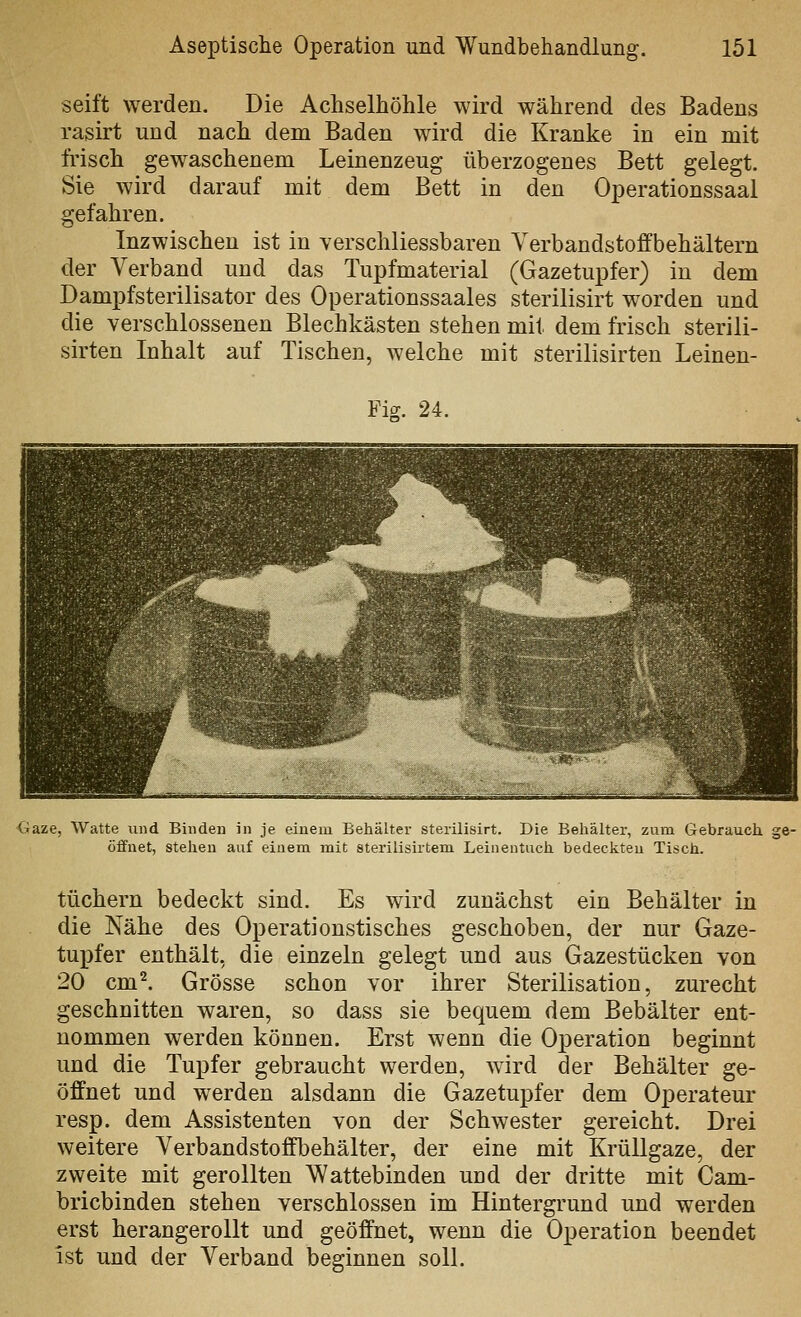 seift werden. Die Achselhöhle wird während des Badens rasirt und nach dem Baden wird die Kranke in ein mit Irisch gewaschenem Leinenzeug überzogenes Bett gelegt. Sie wird darauf mit dem Bett in den Operationssaal gefahren. Inzwischen ist in verschliessbaren Yerbandstoffbehältern der Verband und das Tupfmaterial (Gazetupfer) in dem Dampfsterilisator des Operationssaales sterilisirt worden und die verschlossenen Blechkästen stehen mit dem frisch sterili- sirten Inhalt auf Tischen, welche mit sterilisirten Leinen- Fis. 24. Gaze, Watte und Binden in je einem Behälter sterilisirt. Die Behälter, zum Gebrauch, ge- öffnet, stehen auf einem mit sterilisirtem Leinentuch bedeckten Tisch. tüchern bedeckt sind. Es wird zunächst ein Behälter in die Nähe des Operationstisches geschoben, der nur Gaze- tupfer enthält, die einzeln gelegt und aus Gazestücken von 20 cm^ Grösse schon vor ihrer Sterilisation, zurecht geschnitten waren, so dass sie bequem dem Bebälter ent- nommen werden können. Erst wenn die Operation beginnt und die Tupfer gebraucht werden, wird der Behälter ge- öffnet und werden alsdann die Gazetupfer dem Operateur resp. dem Assistenten von der Schwester gereicht. Drei weitere Yerbandstoffbehälter, der eine mit Krüllgaze, der zweite mit gerollten Wattebinden und der dritte mit Cam- bricbinden stehen verschlossen im Hintergrund und werden erst herangerollt und geöffnet, wenn die Operation beendet ist und der Verband beginnen soll.