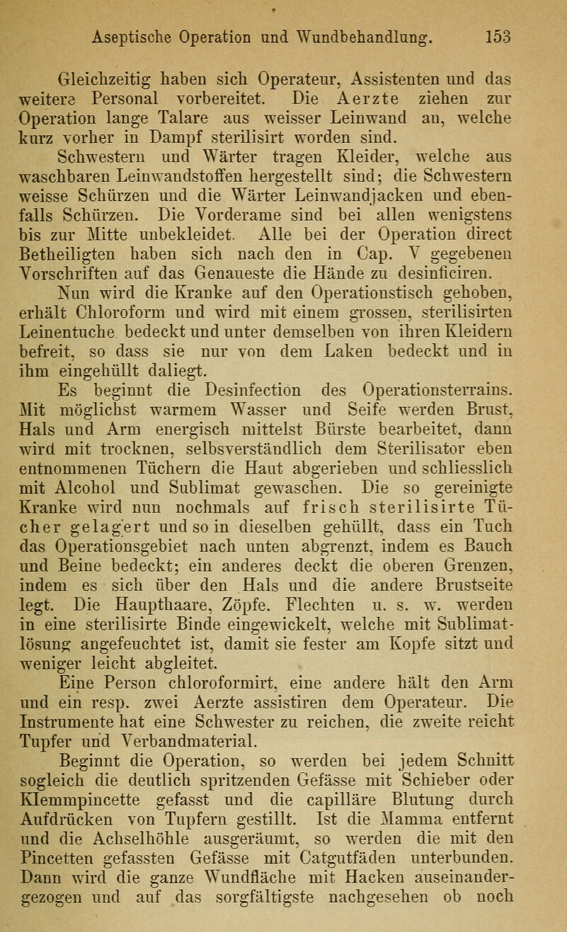 Gleichzeitig haben sich Operateur, Assistenten und das weitere Personal vorbereitet. Die Aerzte ziehen zur Operation lange Talare aus weisser Leinwand an, welche kurz vorher in Dampf sterilisirt worden sind. Schwestern und Wärter tragen Kleider, welche aus waschbaren Leinwandstoffen hergestellt sind; die Schwestern weisse Schürzen und die Wärter Leinwandjacken und eben- falls Schürzen. Die Vorderame sind bei allen wenigstens bis zur Mitte unbekleidet. Alle bei der Operation direct Betheiligten haben sich nach den in Cap. V gegebenen Vorschriften auf das Genaueste die Hände zu desinficiren. Nun wird die Kranke auf den Operationstisch gehoben, erhält Chloroform und wird mit einem gi'ossen, sterilisirten Leinentuche bedeckt und unter demselben von ihren Kleidern befreit, so dass sie nur von dem Laken bedeckt und in ihm eingehüllt daliegt. Es beginnt die Desinfection des Operationsterrains. Mit möglichst warmem Wasser und Seife werden Brust, Hals und Arm energisch mittelst Bürste bearbeitet, dann wird mit trocknen, selbsverständlich dem Sterilisator eben entnommenen Tüchern die Haut abgerieben und schliesslich mit Alcohol und Sublimat gewaschen. Die so gereinigte Kranke wird nun nochmals auf frisch sterilisirte Tü- cher gelagert und so in dieselben gehüllt, dass ein Tuch das Operationsgebiet nach unten abgrenzt, indem es Bauch und Beine bedeckt; ein anderes deckt die oberen Grenzen, indem es sich über den Hals und die andere Brustseite legt. Die Haupthaare, Zöpfe. Flechten u. s. w. werden in eine sterilisirte Binde eingewickelt, welche mit Sublimat- lösung angefeuchtet ist, damit sie fester am Kopfe sitzt und weniger leicht abgleitet. Eine Person chloroformirt, eine andere hält den Arm und ein resp. zwei Aerzte assistiren dem Operateur. Die Instrumente hat eine Schwester zu reichen, die zweite reicht Tupfer und Verbandmaterial. Beginnt die Operation, so werden bei jedem Schnitt sogleich die deutlich spritzenden Gefässe mit Schieber oder Klemmpincette gefasst und die capilläre Blutung durch Aufdrücken von Tupfern gestillt. Ist die Mamma entfernt und die Achselhöhle ausgeräumt, so werden die mit den Pincetten gefassten Gefässe mit Catgutfäden unterbunden. Dann wird die ganze Wundfläche mit Hacken auseinander- gezogen und auf das sorgfältigste nachgesehen ob noch