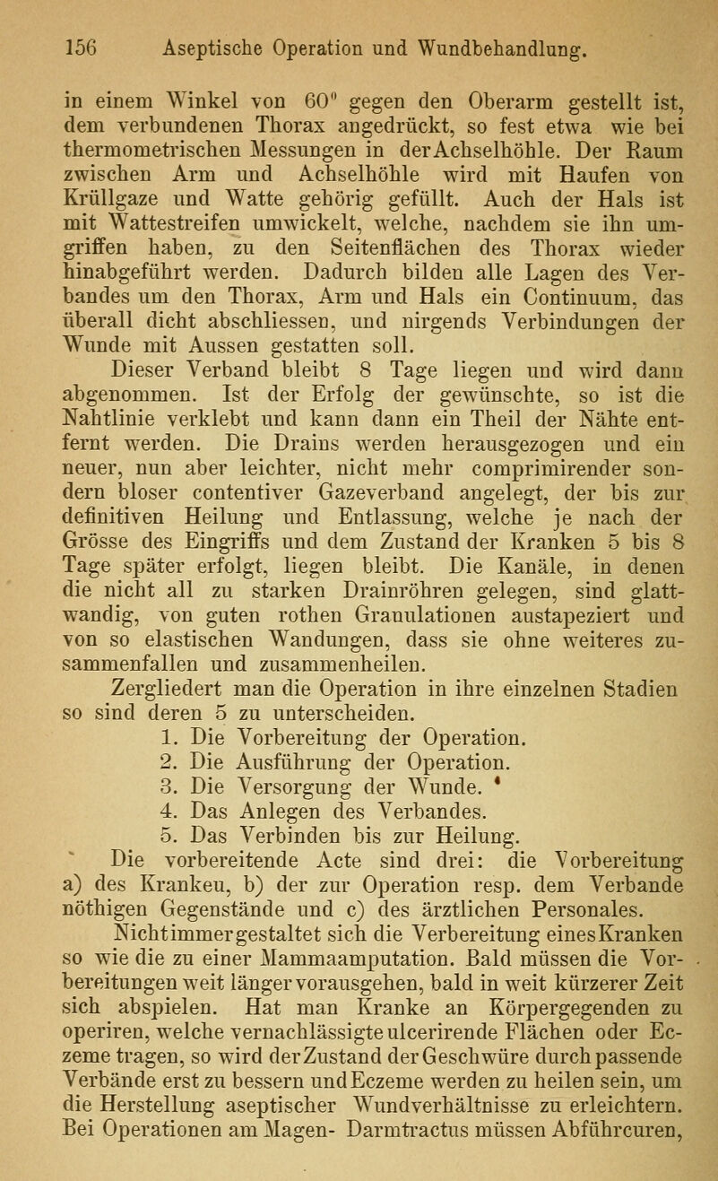 in einem Winkel \on 60 gegen den Oberarm gestellt ist, dem verbundenen Thorax angedrückt, so fest etwa wie bei thermometrischen Messungen in derAchselhöhle. Der Raum zwischen Arm und Achselhöhle wird mit Haufen von Krüllgaze und Watte gehörig gefüllt. Auch der Hals ist mit Wattestreifen umwickelt, welche, nachdem sie ihn um- griffen haben, zu den Seitenflächen des Thorax wieder hinabgeführt werden. Dadurch bilden alle Lagen des Ver- bandes um den Thorax, Arm und Hals ein Continuum, das überall dicht abschliessen, und nirgends Verbindungen der Wunde mit Aussen gestatten soll. Dieser Verband bleibt 8 Tage liegen und wird dann abgenommen. Ist der Erfolg der gewünschte, so ist die Nahtlinie verklebt und kann dann ein Theil der Nähte ent- fernt werden. Die Drains werden herausgezogen und ein neuer, nun aber leichter, nicht mehr comprimirender son- dern bioser contentiver Gazeverband angelegt, der bis zur definitiven Heilung und Entlassung, welche je nach der Grösse des Eingriffs und dem Zustand der Kranken 5 bis 8 Tage später erfolgt, liegen bleibt. Die Kanäle, in denen die nicht all zu starken Drainröhren gelegen, sind glatt- wandig, von guten rothen Granulationen austapeziert und von so elastischen Wandungen, dass sie ohne weiteres zu- sammenfallen und zusammenheilen. Zergliedert man die Operation in ihre einzelnen Stadien so sind deren 5 zu unterscheiden. 1. Die Vorbereitung der Operation. 2. Die Ausführung der Operation. 3. Die Versorgung der Wunde. * 4. Das Anlegen des Verbandes. 5. Das Verbinden bis zur Heilung. Die vorbereitende Acte sind drei: die Vorbereitung a) des Kranken, b) der zur Operation resp. dem Verbände nöthigen Gegenstände und c) des ärztlichen Personales. Nicht immer gestaltet sich die Verbereitung eines Kranken so wie die zu einer Mammaamputation. Bald müssen die Vor- bereitungen weit länger vorausgehen, bald in weit kürzerer Zeit sich abspielen. Hat man Kranke an Körpergegenden zu operiren, welche vernachlässigte ulcerirende Flächen oder Ec- zeme tragen, so wird der Zustand der Geschwüre durch passende Verbände erst zu bessern undEczeme werden zu heilen sein, um die Herstellung aseptischer Wundverhältnisse zu erleichtern. Bei Operationen am Magen- Darmti^actus müssen Abführcuren,