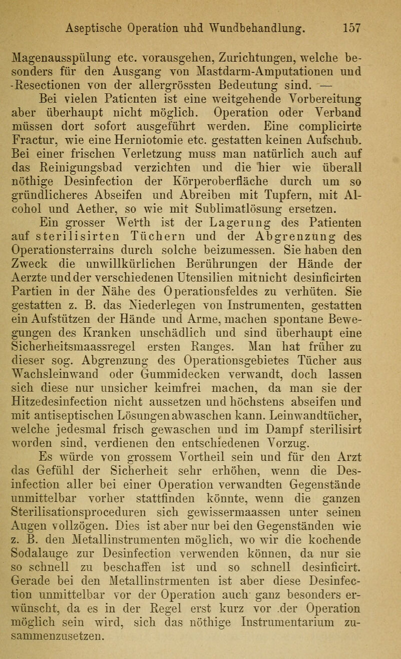 Magenausspülung etc. vorausgehen, Zurichtungen, welche be- sonders für den Ausgang von Mastdarm-Amputationen und -Resectionen von der allergrössten Bedeutung sind. — Bei vielen Patienten ist eine weitgehende Vorbereitung aber überhaupt nicht möglich. Operation oder Verband müssen dort sofort ausgeführt werden. Eine complicirte Fractur, wie eine Herniotomie etc. gestatten keinen Aufschub. Bei einer frischen Verletzung muss man natürlich auch auf das Reinigungsbad verzichten und die hiier wie überall nöthige Desinfection der Körperoberfläche durch um so gründlicheres Abseifen und Abreiben mit Tupfern, mit Al- cohol und Aether, so wie mit Sublimatlösung ersetzen. Ein grosser Werth ist der Lagerung des Patienten auf sterilisirten Tüchern und der Abgrenzung des Operationsterrains durch solche beizumessen. Sie haben den Zweck die unwillkürlichen Berührungen der Hände der Aerzte und der verschiedenen Utensilien mitnicht desinficirten Partien in der Nähe des Operationsfeldes zu verhüten. Sie gestatten z. B. das Niederlegen von Instrumenten, gestatten ein Aufstützen der Hände und Arme, machen spontane Bewe- gungen des Kranken unschädlich und sind überhaupt eine Sicherheitsmaassregel ersten Ranges. Man hat früher zu dieser sog. Abgrenzung des Operationsgebietes Tücher aus Wachsleinwand oder Gummidecken verwandt, doch lassen sich diese nur unsicher keimfrei machen, da man sie der Hitzedesinfection nicht aussetzen und höchstens abseifen und mit antiseptischen Lösungen abwaschen kann. Leinwandtücher, welche jedesmal frisch gewaschen und im Dampf sterilisirt worden sind, verdienen den entschiedenen Vorzug. Es würde von grossem Vortheil sein und für den Arzt das Gefühl der Sicherheit sehr erhöhen, wenn die Des- infection aller bei einer Operation verwandten Gegenstände unmittelbar vorher stattfinden könnte, wenn die ganzen Sterilisationsproceduren sich gewissermaassen unter seinen Augen vollzögen. Dies ist aber nur bei den Gegenständen wie z. B. den Metallinstrumenten möglich, w^o wir die kochende Sodalauge zur Desinfection verwenden können, da nur sie so schnell zu beschaffen ist und so schnell desinficirt. Gerade bei den Metallinstrmenten ist aber diese Desinfec- tion unmittelbar vor der Operation auch ganz besonders er- wünscht, da es in der Regel erst kurz vor .der Operation möglich sein wird, sich das nöthige Instrumentarium zu- sammenzusetzen.