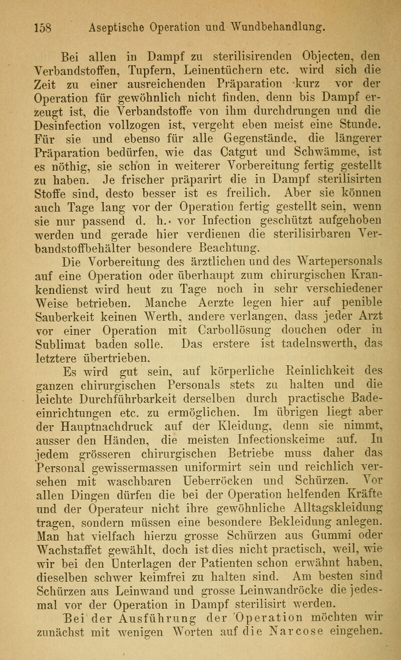 Bei allen in Dampf zu sterilisirenden Objecten, den Verbandstoifen, Tupfern, Leinentüchern etc. wird sich die Zeit zu einer ausreichenden Pi'äparation kurz vor der Operation für gewöhnlich nicht finden, denn bis Dampf er- zeugt ist, die Verbandstoffe von ihm durchdrungen und die Desinfection vollzogen ist, vergeht eben meist eine Stunde. Für sie und ebenso für alle Gegenstände, die längerer Präparation bedürfen, wie das Catgut und Schwämme, ist es nöthig, sie schon in weiterer Vorbereitung fertig gestellt zu haben. Je frischer präparirt die in Dampf sterilisirten Stoffe sind, desto besser ist es freilich. Aber sie können auch Tage lang vor der Operation fertig gestellt sein, wenn sie nur passend d. h.. vor Infection geschützt aufgehoben werden und gerade hier verdienen die sterilisirbaren Ver- bandstoffbehälter besondere Beachtung. Die Vorbereitung des ärztlichen und des Wartepersonals auf eine Operation oder überhaupt zum chirurgischen Kran- kendienst wird heut zu Tage noch in sehr verschiedener Weise betrieben. Manche Aerzte legen hier auf penible Sauberkeit keinen Werth, andere verlangen, dass jeder Arzt vor einer Operation mit Carbollösung douchen oder in Sublimat baden solle. Das erstere ist tadelnswerth, das letztere übertrieben. Es wird gut sein, auf körperliche Reinlichkeit des ganzen chirurgischen Personals stets zu halten und die leichte Durchführbarkeit derselben durch practische Bade- einrichtungen etc. zu ermöglichen. Im übrigen liegt aber der Hauptnachdruck auf der Kleidung, denn sie nimmt, ausser den Händen, die meisten Infectionskeime auf. In jedem grösseren chirurgischen Betriebe muss daher das Personal gewissermassen uniformirt sein und reichlich ver- sehen mit waschbaren Ueberröcken und Schürzen. Vor allen Dingen dürfen die bei der Operation helfenden Kräfte und der Operateur nicht ihre gewöhnliche Alltagskleidung tragen, sondern müssen eine besondere Bekleidung anlegen. Man hat vielfach hierzu grosse Schürzen aus Gummi oder Wachstaffet gewählt, doch ist dies nicht practisch, weil, wie wir bei den Unterlagen der Patienten schon erwähnt haben, dieselben schwer keimfrei zu halten sind. Am besten sind Schürzen aus Leinwand und grosse Leinwandröcke die jedes- mal vor der Operation in Dampf sterilisirt werden. Bei der Ausführung der Operation möchten wir zunächst mit Avenigen Worten auf die Narcose eingehen.