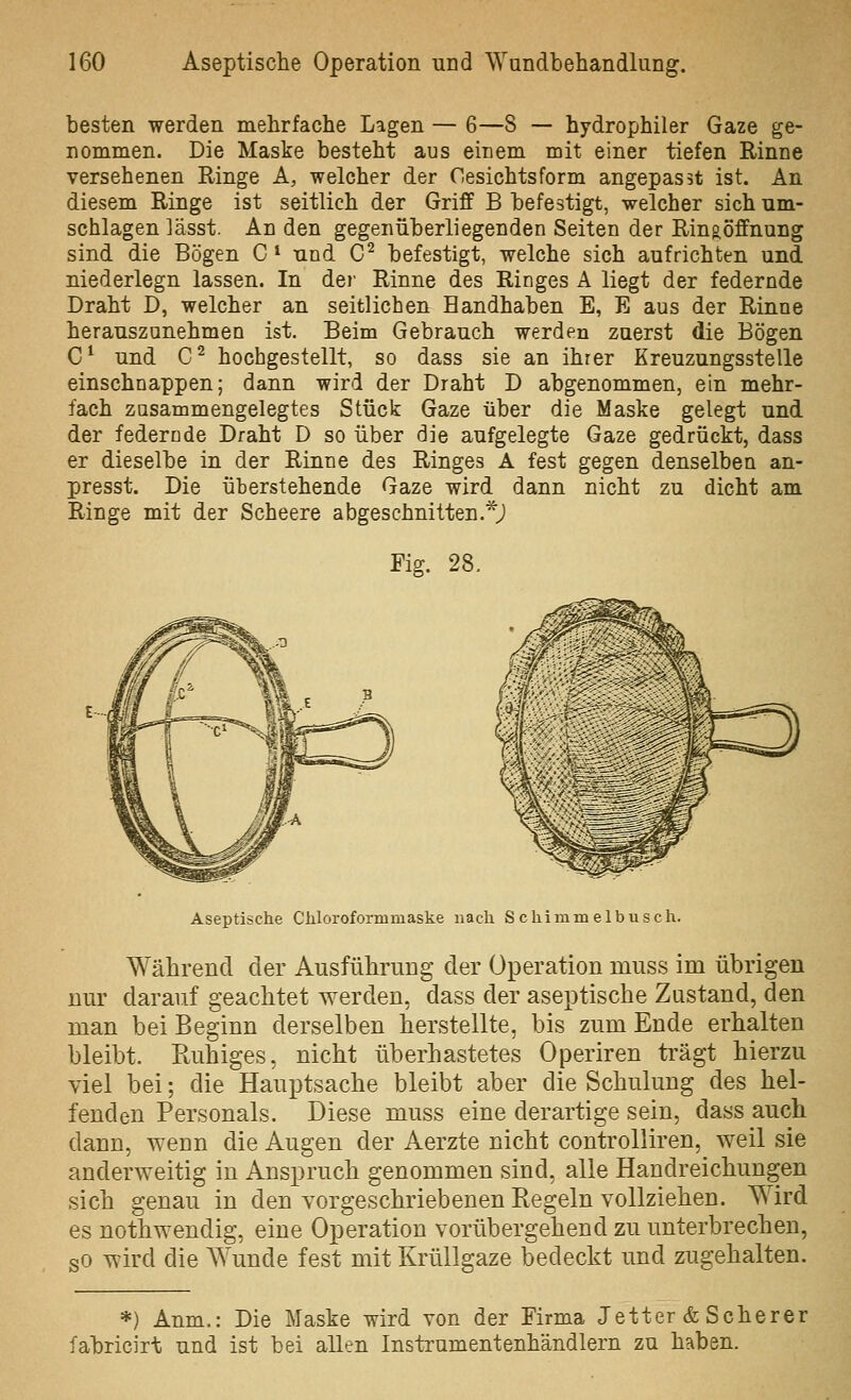 besten werden mehrfache Lagen — 6—8 — hydrophiler Gaze ge- nommen. Die Maske besteht aus einem mit einer tiefen Rinne versehenen Ringe A, welcher der Cesichtsform angepasst ist. An diesem Ringe ist seitlich der Griff B befestigt, welcher sich um- schlagen lässt. An den gegenüberliegenden Seiten der Ring,öffnung sind die Bögen C * nnd C^ befestigt, welche sich aufrichten und niederlegn lassen. In dei- Rinne des Ringes A liegt der federnde Draht D, welcher an seitlichen Bandhaben E, E aus der Rinne herauszunehmen ist. Beim Gebrauch werden zuerst die Bögen C^ und C^ hochgestellt, so dass sie an ihrer Kreuzungsstelle einschnappen; dann wird der Draht D abgenommen, ein mehr- fach zusammengelegtes Stück Gaze über die Maske gelegt und der federnde Draht D so über die aufgelegte Gaze gedrückt, dass er dieselbe in der Rinne des Ringes A fest gegen denselben an- presst. Die überstehende Gaze wird dann nicht zu dicht am Ringe mit der Scheere abgeschnitten.*j Fig. 28. Aseptische Chloroformmaske nach S c hi m m e 1 b u s c h. Während der AusführuDg der Operation muss im übrigen nur darauf geachtet werden, dass der aseptische Zustand, den man bei Beginn derselben herstellte, bis zum Ende erhalten bleibt. Ruhiges, nicht überhastetes Operiren trägt hierzu viel bei; die Hauptsache bleibt aber die Schulung des hel- fenden Personals. Diese muss eine derartige sein, dass auch dann, wenn die Augen der Aerzte nicht controlliren, weil sie anderweitig in Anspruch genommen sind, alle Handreichungen sich genau in den vorgeschriebenen Regeln vollziehen. Wird es nothwendig, eine Operation vorübergehend zu unterbrechen, sO wird die Wunde fest mit Krüllgaze bedeckt und zugehalten. *) Anm.: Die Maske wird von der Firma Jetter & Scherer fabricirt und ist bei allen Instrumentenhändlern zu haben.