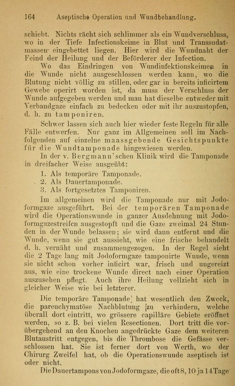 schiebt. Nichts rächt sich schlimmer als ein AYundverschluss, wo in der Tiefe Infectionskeime in Blut und Transsudat- massen' eingebettet liegen. Hier wird die Wundnaht der Feind der Heilung und der Beförderer der Infection. Wo das Eindringen von Wmidinfektionskeimen in die AVunde nicht ausgeschlossen Averden kann, wo die Blutung nicht völlig zu stillen, oder gar in bereits iniicirtem Gewebe operirt worden ist, da muss der Verschluss der Wunde aufgegeben werden und man hat dieselbe entweder mit Verbandgaze einfach zu bedecken oder mit ihr auszustopfen, d. h. zu tamponiren. Schwer lassen sich auch hier wieder feste Regeln für alle Fälle entwerfen. Nur ganz im Allgemeinen soll im Nach- folgenden auf einzelne maassgebende Gesichtspunkte für die AVundtamponade hingewiesen werden. In der v. Bergmann'sehen Klinik wird die Tamponade in dreifacher Weise ausgeübt: 1. Als temporäre Tamponade. . 2, Als Dauertamponade. 3. Als fortgesetztes Tamponiren. Im allgemeinen wird die Tamponade nur mit Jodo- formgaze ausgeführt. Bei der temporären Tampon ade wird die Operationswainde in ganzer Ausdehnung mit Jodo- formgazestreifcn ausgestopft und die Gaze zweimal 24 Stun- den in der Wunde belassen; sie wird dann entfernt und die Wunde, wenn sie gut aussieht, wie eine frische behandelt d. h. vernäht und zusammengezogen. In der Regel sieht die 2 Tage lang mit Jodoformgaze tamponirte Wunde, w^enn sie nicht schon vorher inlicirt war, frisch und ungereizt aus, wie eine trockene Wunde direct nach einer Operation auszusehen pflegt. Auch ihre Heilung vollzieht sich in gleicher Weise wie bei letzterer. Die temj)oräre Tamponade' hat wesentlich den Zweck, die parenchymatöse Nachblutung jzu verhindern, welche überall dort eintritt, wo grössere capilläre Gebiete eröffnet werden, so z. B. bei vielen Resectionen. Dort tritt die vor- übergehend an den Knochen angedrückte Gaze dem w^eiteren Blutaustritt entgegen, bis die Thrombose die Gefässe ver- schlossen hat. Sie ist ferner dort von Werth, w^o der Chirurg Zweifel hat, ob die Operationswunde aseptisch ist oder nicht. Die Dauertampons von Jodoformgaze, dieoftS, 10 jal4Tage