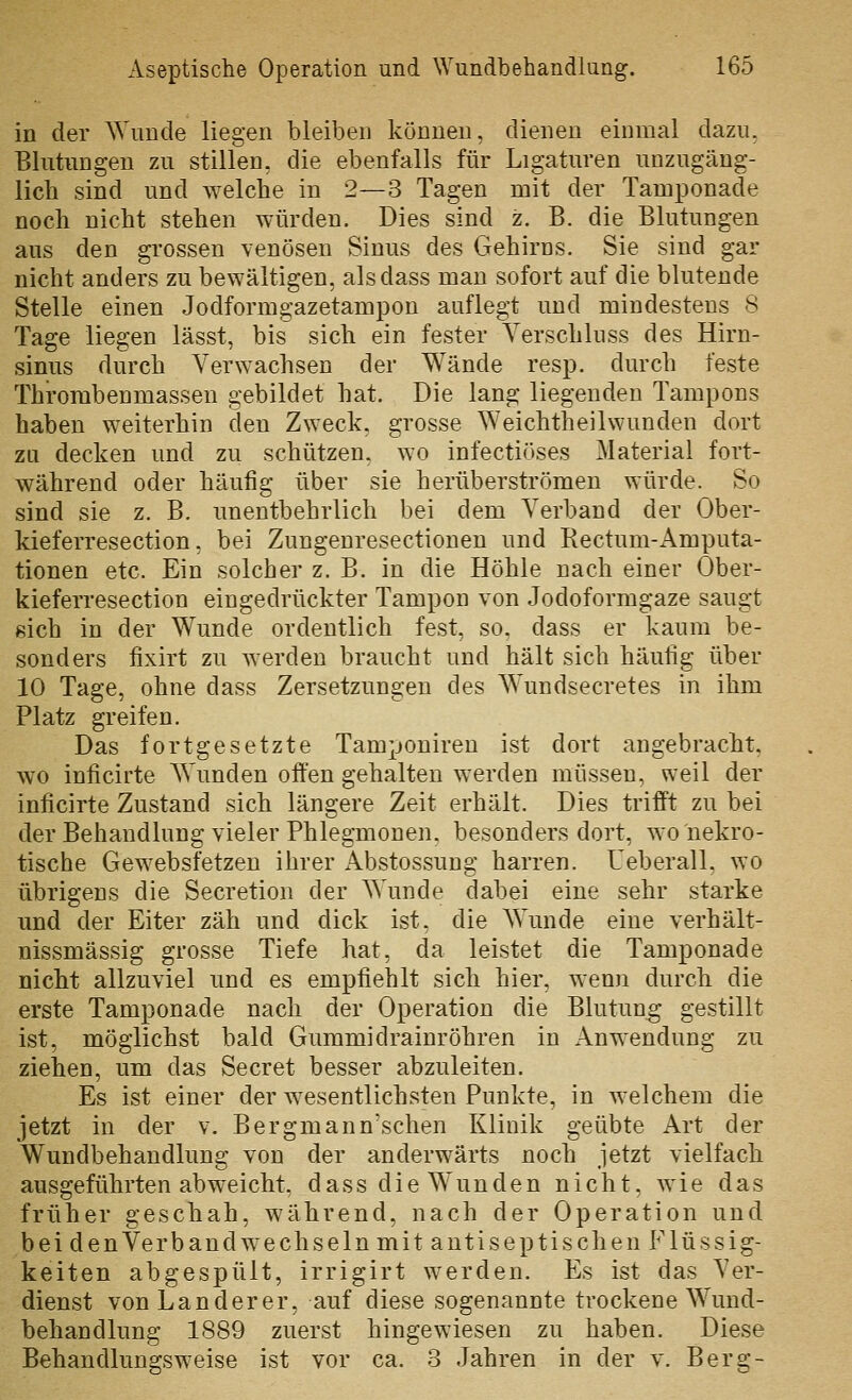 in der Wunde liegen bleiben können, dienen einmal dazu, Blutungen zu stillen, die ebenfalls für Ligaturen unzugäng- lich sind und welche in 2—3 Tagen mit der Tamponade noch nicht stehen würden. Dies sind z. B. die Blutungen aus den grossen venösen Sinus des Gehirns. Sie sind gar nicht anders zu bewältigen, alsdass man sofort auf die blutende Stelle einen Jodformgazetampon auflegt und mindestens 8 Tage liegen lässt, bis sich ein fester Verschluss des Hirn- sinus durch Verwachsen der Wände resp. durch feste Thrombenmassen gebildet hat. Die lang liegenden Tampons haben weiterhin den Z\Yeck, grosse Weichtheilwunden dort zu decken und zu schützen, wo infectiöses Material fort- während oder häufig über sie herüberströmen würde. So sind sie z. B. unentbehrlich bei dem Verband der Ober- kieferresection, bei Zungenresectionen und Rectum-Amputa- tionen etc. Ein solcher z. B. in die Höhle nach einer Ober- kieferresection eingedrückter Tampon von Jodoformgaze saugt gich in der Wunde ordentlich fest, so, dass er kaum be- sonders fixirt zu werden braucht und hält sich häufig über 10 Tage, ohne dass Zersetzungen des Wundsecretes in ihm Platz greifen. Das fortgesetzte Tamponiren ist dort angebracht, wo inficirte Wunden offen gehalten werden müssen, weil der inficirte Zustand sich längere Zeit erhält. Dies trifft zu bei der Behandlung vieler Phlegmonen, besonders dort, wo nekro- tische Gewebsfetzen ihrer xAbstossung harren. Ueberall, wo übrigens die Secretion der Wunde dabei eine sehr starke und der Eiter zäh und dick ist, die Wunde eine verhält- nissmässig grosse Tiefe hat, da leistet die Tamponade nicht allzuviel und es empfiehlt sich hier, wenn durch die erste Tamponade nach der Operation die Blutung gestillt ist, möglichst bald Gummidrainröhren in Anwendung zu ziehen, um das Secret besser abzuleiten. Es ist einer der wesentlichsten Punkte, in welchem die jetzt in der v. Bergmann'schen Klinik geübte Art der Wundbehandlung von der anderwärts noch jetzt vielfacli ausgeführten abweicht, dass die Wunden nicht, wie das früher geschah, während, nach der Operation und bei den Verb and wechseln mit auti septischen Flüssig- keiten abgespült, irrigirt werden. Es ist das Ver- dienst von Landerer, auf diese sogenannte trockene Wund- behandlung 1889 zuerst hingewiesen zu haben. Diese Behaudlungsweise ist vor ca. 3 Jahren in der v. Berg-