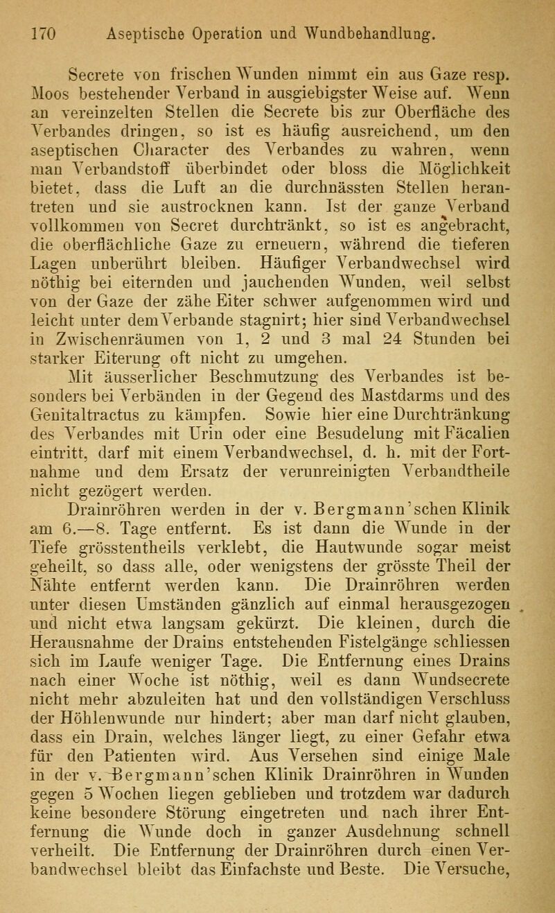 Secrete von frischen AVunden nimmt ein aus Gaze resp. Moos bestehender Verband in ausgiebigster Weise auf. AYenn an vereinzelten Stellen die Secrete bis zur Oberfläche des Verbandes dringen, so ist es häufig ausreichend, um den aseptischen Character des Verbandes zu wahren, wenn man Verbandstoff überbindet oder bloss die Möglichkeit bietet, dass die Luft an die durchnässten Stellen heran- treten und sie austrocknen kann. Ist der ganze Verband vollkommen von Secret durchtränkt, so ist es angebracht, die oberflächliche Gaze zu erneuern, während die tieferen Lagen unberührt bleiben. Häufiger Verbandwechsel wird nöthig bei eiternden und jauchenden Wunden, weil selbst von der Gaze der zähe Eiter schwer aufgenommen wird und leicht unter dem Verbände stagnirt; hier sind Verbandwechsel in Zwischenräumen von 1, 2 und 3 mal 24 Stunden bei starker Eiterung oft nicht zu umgehen. Mit äusserlicher Beschmutzung des Verbandes ist be- sonders bei Verbänden in der Gegend des Mastdarms und des Genitaltractus zu kämpfen. Sowie hier eine Durchtränkung des Verbandes mit Urin oder eine Besudelung mitFäcalien eintritt, darf mit einem Verbandwechsel, d. h. mit der Fort- nahme und dem Ersatz der verunreinigten Verbandtheile nicht gezögert werden. Drainröhren werden in der v. Bergmann'sehen Klinik am 6.—8. Tage entfernt. Es ist dann die Wunde in der Tiefe grösstentheils verklebt, die Hautwunde sogar meist geheilt, so dass alle, oder wenigstens der grösste Theil der Nähte entfernt werden kann. Die Drainröhren werden unter diesen Umständen gänzlich auf einmal herausgezogen und nicht etwa langsam gekürzt. Die kleinen, durch die Herausnahme der Drains entstehenden Fistelgänge schliessen sich im Laufe weniger Tage. Die Entfernung eines Drains nach einer Woche ist nöthig, weil es dann Wundsecrete nicht mehr abzuleiten hat und den vollständigen Verschluss der Höhlenwunde nur hindert; aber man darf nicht glauben, dass ein Drain, welches länger liegt, zu einer Gefahr etwa für den Patienten wird. Aus Versehen sind einige Male in der v. 4jergmann'sehen Klinik Drainröhren in Wunden gegen 5 Wochen liegen geblieben und trotzdem war dadurch keine besondere Störung eingetreten und nach ihrer Ent- fernung die Wunde doch in ganzer Ausdehnung schnell verheilt. Die Entfernung der Drainröhren durch einen Ver- bandwechsel bleibt das Einfachste und Beste. Die Versuche,