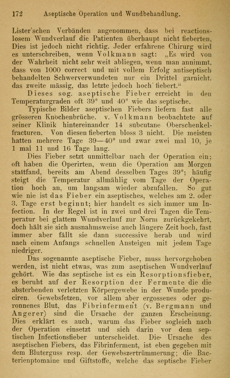 Lister'schen Verbänden angenommen, dass bei reactions- losem Wund verlauf die Patienten überhaupt nicht fieberten. Dies ist jedoch nicht richtig. Jeder erfahrene Chirurg wird es unterschreiben, wenn Volkmann sagt: „Es wird von der Wahrheit nicht sehr weit abliegen, w^enn man annimmt, dass von 1000 correct und mit vollem Erfolg antiseptiscb behandelten Schwerverwundeten nur ein Drittel garnicht, das zweite massig, das letzte jedoch hoch fiebert. Dieses sog. aseptische Fieber erreicht in den Temperaturgraden oft 39 und 40 wie das septische. Typische Bilder aseptischen Fiebers liefern fast alle grösseren Knöchenbrüche. v. Volkmann beobachtete auf seiner Klinik hintereinander 14 subcutane Oberschenkel- fracturen. Von diesen fieberten bloss 3 nicht. Die meisten hatten mehrere Tage 39—40° und zwar zwei mal 10, je 1 mal 11 und 16 Tage lang. Dies Fieber setzt unmittelbar nach der Operation ein; oft haben die Operirten, wenn die Operation am Morgen stattfand, bereits am Abend desselben Tages 39; häufig steigt die Temperatur allmählig vom Tage der Opera- tion hoch an, um langsam wieder abzufallen. So gut wie nie ist das Fieber ein aseptisches, welches am 2. oder 3. Tage erst beginnt; hier handelt es sich immer um In- fection. In der Regel ist in zwei und drei Tagen die Tem- peratur bei glattem Wundverlauf zur Norm zurückgekehrt, doch hält sie sich ausnahmsweise auch längere Zeit hoch, fast immer aber fällt sie dann successive herab und wird nach einem Anfangs schnellen Ansteigen mit jedem Tage niedriger. Das sogenannte aseptische Fieber, muss hervorgehoben werden, ist nicht etwas, was zum aseptischen Wundverlauf gehört. Wie das septische ist es ein Resorptionsfieber, es beruht auf der Resorption der Fermente die die absterbenden verletzten Körpergew^ebe in der Wunde produ- ciren. Gewebsfetzen, vor allem aber ergossenes oder ge- ronnenes Blut, das Fibrinferment (v. Bergmann und Anger er) sind die Ursache der ganzen Erscheinung. Dies erklärt es auch, w^arum das Fieber sogleich nach der Operation einsetzt und sich darin vor dem sep- tischen Infectionsfieber unterscheidet. Die- Ursache des aseptischen Fiebers, das Fibrinferment, ist eben gegeben mit dem Bluterguss resp. der Gewebszertrümmerung; die Bac- terienptomaine und Giftstoffe, w^elche das septische Fieber