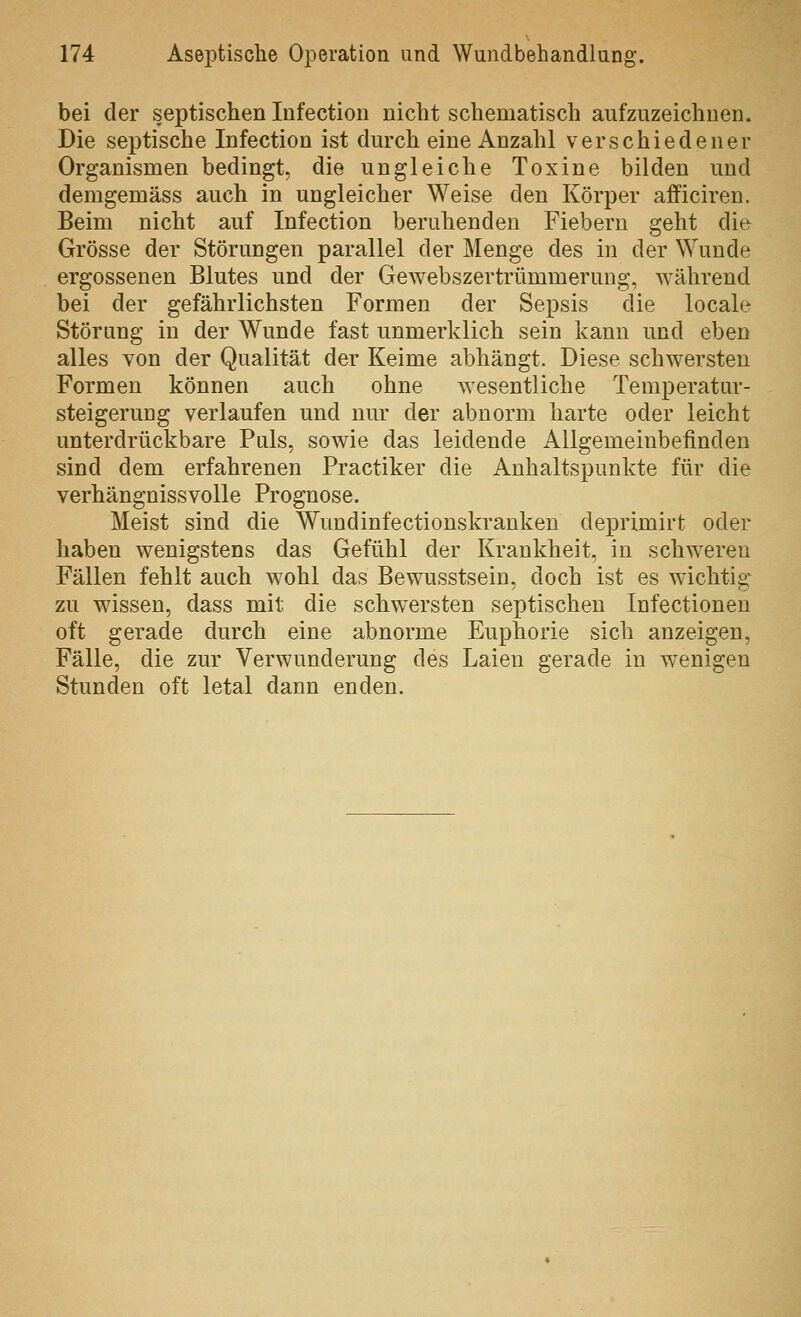 bei der septischen lufection nicht schematisch aufzuzeichnen. Die septische Infection ist durch eine Anzahl verschiedener Organismen bedingt, die ungleiche Toxine bilden und demgemäss auch in ungleicher Weise den Körper afficiren. Beim nicht auf Infection beruhenden Fiebern geht die Grösse der Störungen parallel der Menge des in der Wunde ergossenen Blutes und der Gewebszertrümmerung, während bei der gefährlichsten Formen der Sepsis die locale Störung in der Wunde fast unmerklich sein kann und eben alles von der Qualität der Keime abhängt. Diese schwersten Formen können auch ohne wesentliche Temperatur- steigerung verlaufen und nur der abnorm harte oder leicht unterdrückbare Puls, sowie das leidende Allgemeinbefinden sind dem erfahrenen Practiker die Anhaltspunkte für die verhängnissvolle Prognose. Meist sind die Wundinfectionskranken deprimirt oder haben wenigstens das Gefühl der Krankheit, in schweren Fällen fehlt auch wohl das Bewusstsein, doch ist es wichtie: zu wissen, dass mit die schwersten septischen Infectioneu oft gerade durch eine abnorme Euphorie sich anzeigen, Fälle, die zur Verwunderung des Laien gerade in wenigen Stunden oft letal dann enden.