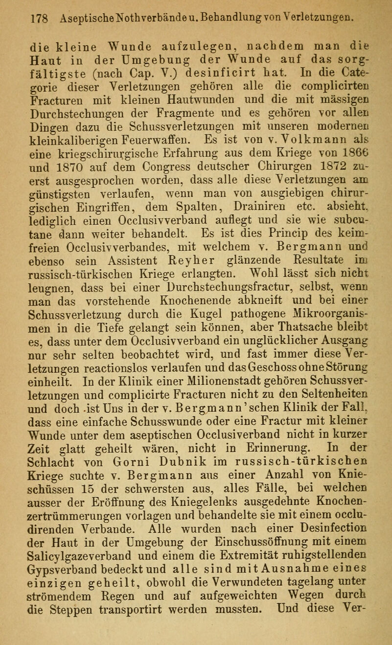 die kleine Wunde aufzulegen, nachdem man die Haut in der Umgebung der Wunde auf das sorg- fältigste (nach Cap. V.) desinficirt hat. In die Cate- gorie dieser Verletzungen gehören alle die complicirten Fracturen mit kleinen Hautwunden und die mit massigen Durchstechungen der Fragmente und es gehören vor allen Dingen dazu die Schussverletzungen mit unseren modernen kleinkaliberigen Feuerwaffen. Es ist von v. Volkmann als eine kriegschirurgische Erfahrung aus dem Kriege von 1866 und 1870 auf dem Congress deutscher Chirurgen 1872 zu- erst ausgesprochen worden, dass alle diese Verletzungen am günstigsten verlaufen, wenn man von ausgiebigen chirur- gischen Eingriffen, dem Spalten, Drainiren etc. absieht lediglich einen Occlusivverband auflegt und sie wie subcu- tane dann weiter behandelt. Es ist dies Princip des keim- freien Occlusivverbandes, mit welchem v. Bergmann und ebenso sein Assistent Key her glänzende Resultate im russisch-türkischen Kriege erlangten. Wohl lässt sich nicht leugnen, dass bei einer Durchstechungsfractur, selbst, wenn man das vorstehende Knochenende abkneift und bei einer Schussverletzung durch die Kugel pathogene Mikroorganis- men in die Tiefe gelangt sein können, aber Thatsache bleibt es, dass unter dem Occlusivverband ein unglücklicher Ausgang nur sehr selten beobachtet wird, und fast immer diese Ver- letzungen reactionslos verlaufen und das Geschoss ohne Störung einheilt. In der Klinik einer Milionenstadt gehören Schussver- letzungen und complicirte Fracturen nicht zu den Seltenheiten mid doch -ist Uns in der v. B e r g m a n n' sehen Klinik der Fall, dass eine einfache Schusswunde oder eine Fractur mit kleiner Wunde unter dem aseptischen Occlusiverband nicht in kurzer Zeit glatt geheilt wären, nicht in Erinnerung. In der Schlacht von Gorni Dubnik im russisch-türkischen Kriege suchte v. Bergmann aus einer Anzahl von Knie- schüssen 15 der schwersten aus, alles Fälle, bei welchen ausser der Eröffnung des Kniegelenks ausgedehnte Knochen- zertrümmerungen vorlagen und behandelte sie mit einem occlu- direnden Verbände. Alle wurden nach einer Desinfection der Haut in der Umgebung der Einschussöffnung mit einem Salicylgazeverband und einem die Extremität ruhigstellenden Gypsverband bedeckt und alle sind mit Ausnahme eines einzigen geheilt, obwohl die Verwundeten tagelang unter strömendem Regen und auf aufgeweichten Wegen durch die Steppen transportirt werden mussten. Und diese Ver-