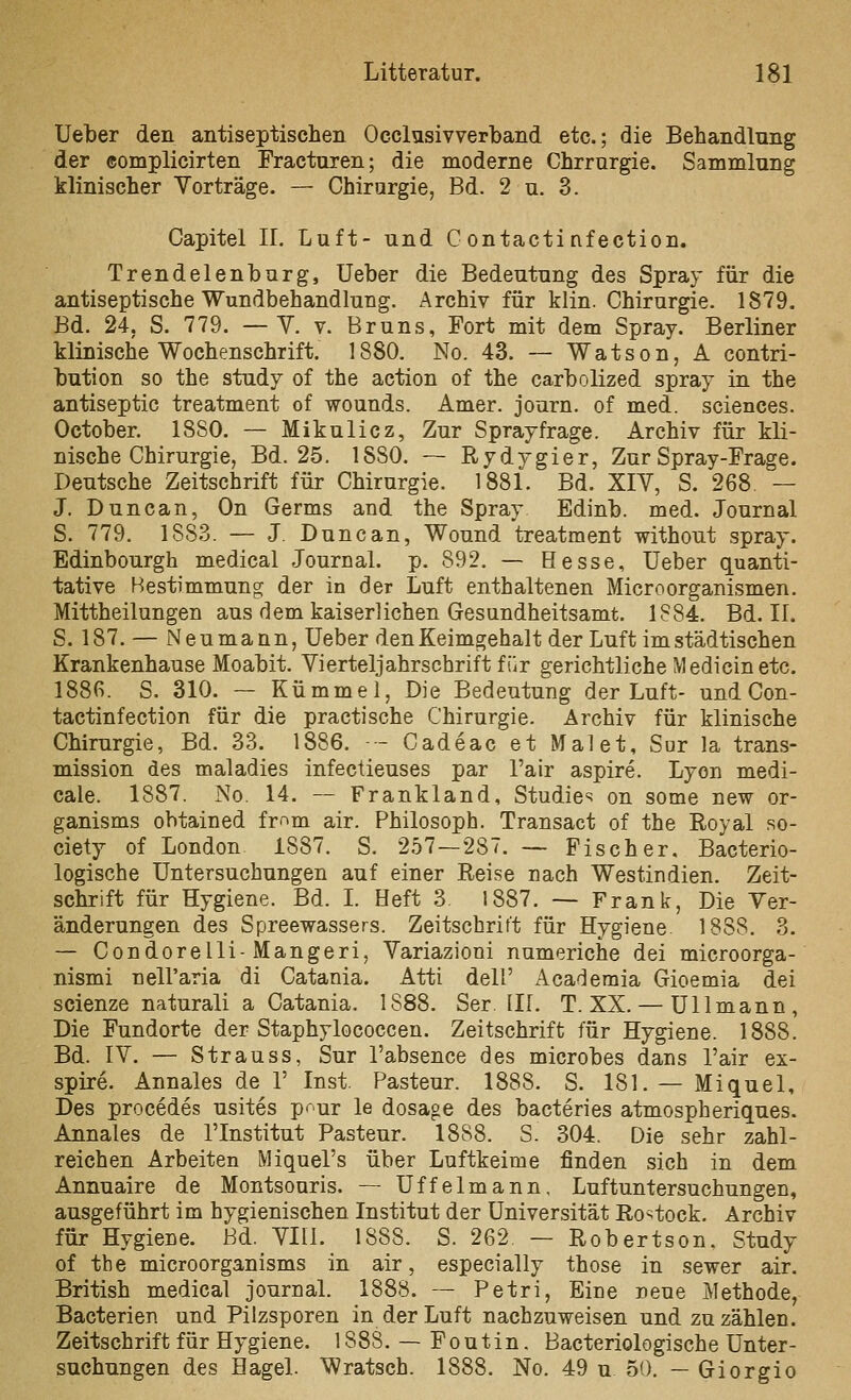 Ueber den antiseptischen Occlusivverband etc.; die Behandlung der complicirten Practuren; die moderne Chrrnrgie. Sammlung klinischer Vorträge. — Chirurgie, Bd. 2 u. 3. Capitel 11. Luft- und G ontactinfection. Trendelenburg, Ueber die Bedeutung des Spray für die antiseptische Wundbehandlung. Archiv für klin. Chirurgie. 1879. Bd. 24, S. 779. — Y. v. Bruns, Fort mit dem Spray. Berliner klinische Wochenschrift. 1880, No. 43. — Watson, A contri- bution so the study of the action of the carbolized spray in the antiseptic treatment of wounds. Amer. journ. of med. sciences. October. 1880. — Mikulicz, Zur Sprayfrage. Archiv für kli- nische Chirurgie, Bd. 25. 1880. — Rydygier, Zur Spray-Frage. Deutsche Zeitschrift für Chirurgie. 1881. Bd. XIV, S. 268 — J. Duncan, On Germs and the Spray Edinb. med. Journal S. 779. 1883. — J. Duncan, Wound treatment without spray. Edinbourgh medical Journal, p. 892. — Hesse, Ueber quanti- tative Bestimmung der in der Luft enthaltenen Micro Organismen. Mittheilungen aus dem kaiserlichen Gesundheitsamt. 1884. Bd. II. S. 187. — Neumann, Ueber denKeimgehalt der Luft imstädtischen Krankenhause Moabit. Vierteljahrschrift für gerichtliche Mediein etc. 1886. S. 310. — Kümmel, Die Bedeutung der Luft- und Con- tactinfection für die practische Chirurgie. Archiv für klinische Chirurgie, Bd. 33. 1886, - Cadeac et Malet, Sur la trans- mission des maladies infectieuses par l'air aspire. Lyon medi- cale. 1887. No. 14. — Frankland, Studie^ on some new or- ganisms obtained frr>m air. Philosoph. Transact of the Royal so- ciety of London 1887. S. 257 — 28. — Fischer, Bacterio- logische Untersuchungen auf einer Reise nach Westindien. Zeit- schrift für Hygiene. Bd. L Heft 3. 1887, — Frank, Die Ver- änderungen des Spreewassers. Zeitschrift für Hygiene 1888. 3. — Condorelli-Mangeri, Variazioni numeriche dei microorga- nismi nell'aria di Catania. Atti dell' Academia Gioemia dei scienze naturali a Catania. 1888. Ser. III. T. XX. — Ulimann, Die Fundorte der Staphylococcen. Zeitschrift für Hygiene. 1888. Bd. IV. — Strauss, Sur l'absence des microbes dans l'air ex- spire. Annales de 1' Inst. Pasteur. 1888. S. 181. — Miquel, Des procedes usites p^ur le dosage des bacteries atmospheriques. Annales de l'Institut Pasteur. 1888. S. 304. Die sehr zahl- reichen Arbeiten Miquel's über Luftkeime finden sich in dem Annuaire de Montsouris. — Uffelmann, Luftuntersuchungen, ausgeführt im hygienischen Institut der Universität Rostock. Archiv für Hygiene. Bd. VIII. 1888. S. 262. — Robertson. Study of the microorganisms in air, especially those in sewer air. British medical Journal. 1888. — Petri, Eine neue Methode, Bacterien und Pilzsporen in der Luft nachzuweisen und zuzählen. Zeitschrift für Hygiene. 1888. — Foutin. Bacteriologische Unter- suchungen des Hagel. Wratsch. 1888. No. 49 u 50. — Giorgio