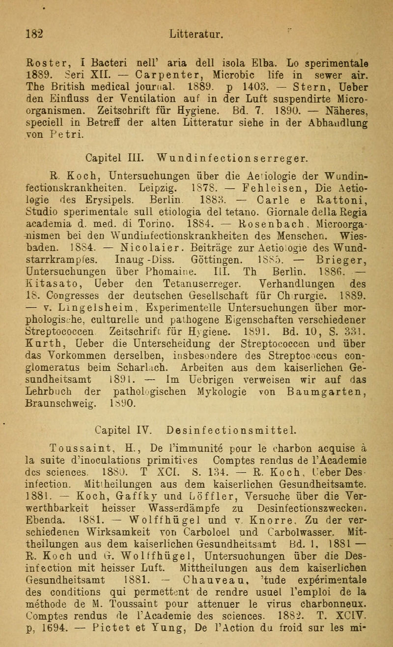 Rost er, I Bacteri nell' aria dell isola Elba. Lo sperimentale 1889. Seri X[I. — Carpenter, Microbic life in sewer air. The British medical Journal. 1S89. p 1403. — Stern, Ueber den Einflass der Ventilation auf in der Luft suspendirte Micro- organismen. Zeitschrift für Hygiene. Bd. 7. 1890. — Näheres, speciell in Betreff der alten Litteratur siehe in der Abhandlung von Petri. Capitel III. Wundinfectionserreger. R. Koch, Untersuchungen über die Ae'iologie der Wundin- fectionskrankheiten. Leipzig. 1878. — Fehleisen, Die Aetio- logie des Erysipels. Berlin 1883. — Carle e Rattoni, Studio sperimentale suU etiologia del tetano. Giornale della Regia academia d. med. di Torino. 1884. — Rosenbach. Microorga- -üismen bei den Wundinfectionskrankheiten des Menschen. Wies- baden. 1884. — Nicolaier. Beiträge zur Actioiogie des Wund- starrkrampfes. Inaug-Diss. Göttingen. 1SS5. — Brieger, Untersuchungen über Phomaiiie. ILI. Th Berlin. 1886. — Kitasato, üeber den Tetanuserreger. Verhandlungen des 18. Congresses der deutschen Gesellschaft für Ch rargie. 1889. — V. Lmgelsheim, Experimentelle Untersuchungen über mor- phologische, culturelle und paihogene Eigenschaften verschiedener Streptococcen. Zeitschrift für Hygiene. 1891. Bd. 10, S. 331. Kurth, Ueber die Unterscheidung der Streptococcen und über das Vorkommen derselben, insbesondere des Streptoc'Ccus con; glomeratus beim Scharlich. Arbeiten aus dem kaiserlichen Ge- sundheitsamt 1891. — Im Üebrigen verweisen wir auf das Lehrbuch der pathologischen Mykologie von Baumgarten, Braunschweig. 1.^90. Capitel IV. Desinfectionsmittel. Toussaint, H., De l'immunite pour le eharbon acquise ä la suite d'inocalations primitives Comptes rendus de TAcademie des Sciences. 1880. T XCI. S. 134. — R. Koch, Ueber Des- infection. Jlitiheilungen aus dem kaiserlichen Gesundheitsamte. 1881. — Koch, Gaffky und Löffler, Versuche über die Ver- werthbarkeit heisser Wasserdämpfe zu Desinfectionszwecken. Ebenda. i881. — Wolffhügel und v. Knorre. Zu der ver- schiedenen Wirksamkeit von Carboloel und Carbolwasser. Mit- theilungen aus dem kaiserlichen Gesundheitsamt Bd. 1, 1881 — R. Koch und G. Wolffhügel, Untersuchungen über die Des- infection mit heisser Luft. Mittheilungen aus dem kaiserlichen Gesundheitsamt 1881. — Chauveau, 'tude experimentale des conditions qui permettent de rendre usuel Temploi de la methode de M. Toussaint pour attenuer le virus charbonneux. Comptes rendus de l'Academie des sciences. 1882. T. XCIV. p, 1694, — Pictet et Yung, De l'Action du froid sur les mi-