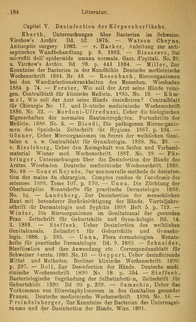 Capitel V. Desinfection der Körperoberfläche. Eberth, Untersuchungen über Bacterien im Schweiss. Virchow's Archiv. Bd. 52. 1875. —- Watson Cheyne, Antiseptic surgery. 1882. — v. Hacker, Anleitang zur anti- septischen Wundbehandlung, p. 8. 1883. — Bizzozero, Sui mierofiti delF epidermide umana normale. Gazz. d'opitali. No. 29. u. Virchow's Archiv. Bd 98. p. 441 1884. — Miller, Zur Kenntniss der Bacterien in der Mundhöhle Deutsche medicinische Wochenschrift 1884. Nr. 48. — Rosenbach, Microorganismen bei den Wundinfectionskrankheiten des Menschen. Wiesbaden 1884. p. 74. — Forster, Wie soll der Arzt seine Hände reini- gen. Centralblatt für klinische Medicin. 1H85. No. 18. — Küm- mel, Wie soll der Arzt seine Hände desinficiren? Centralblatt für Chirurgie No 17. und Dr^utsche medicinische Wochenschrift 1886. No 32. — Bordoni-Uf freduzzi, Ueber die biologischen Eigenschaften der normalen Hautmicrophyten. Fortschritte der Medicin. 1886. No. 5. — Biondi, Die pathogenen Microorganis- men des Speichels. Zeitschrift iür Hygiene. 1887. p. 194. — Gönner, Ucber Microorganismen im Secret der weiblichen Geni- talen u s. w. Centralblatt für Gynaikologie. 1888. No. 28. — V. Eiseisberg, Ueber den Keimgehalt von Seifen und Verband- material Wiener med. Wochenschrift. 1887. No. 29. — Für- bringer, Untersuchungen über die Desinfection der Hände des Arztes. Wiesbaden. Deutsche medicinische Wochenschrift. 1888. No. 48. — RouxetReynes, Sur unenouvolle methode de desinfec- tion des mains du Chirurgien. Comptes rendus de Tac^demie des sciences. 1888. Tome 107. p. 870. — Unna, Die Züchtung der Oberhautpilze. Monatshefte für practische Dermatologie 1888. No. iQ. — Landsberg, Zur Desinfection der menschlichen Haut mit besonderer Berücksichtigung der Hände. Vierteljahrs- söhrift jür Dermatologie und Syphilis. 1888 Heft 5. p. 719. — Winter, Die Microorganismen im Genitalcanal der gesunden Frau Zeitschrift für Geburtshilfe und Gyna-kologie. Bd. 14. 2. 1888. — Steffeck, Ueber Desinfection des weiblichen Genitalcanals. Zeitschrit für Geburtshilfe und Gynaeko- logie. 1888. p. 395. — Unna, Flora dermatologiea. Monats- hefte für practische Dermatologie. Bd. 9. 1889. — Schneider, Sterilisation und ihre Anwendung etc. Correspondenzblatt für Schweizer Aerzte. 1889. No. 10. — Geppert. Ueber desinficirende Mittel und Methoden. Berliner klinische Wochenschrift. 1890. p. 297. — BoU, Zur Desinfection der Hände. Deutsche medi. cinische Wochenschrift. 1890 No. 18. p. 354. — Steffeck, Bacteriologische Begründung der Selbstinfecti'-n, Zeitschrift für Geburtshilfe. 1890 Bd 20 p. 339. — Samschin, Ueber das Vorkommen von Eiterstaphylococcen in den Genitalien gesunder Frauen. Deutsche medicinische Wochenschrift 1890. No. 16. — Preindelsberger, Zur Kenntniss der Bacterien des Unternagel- raums und der Desinfection der Hände. Wien 1891.