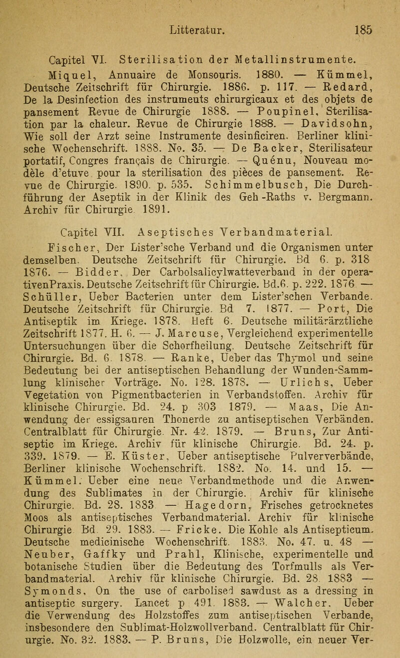 Capitel VI. Sterilisation der Metallinstrumente. Miquel, Annuaire de Monsonris. 1880. — Kümmel, Deutsche Zeitschrift für Chirurgie. 1886. p. 117. — Redard, De la Desinfection des instrumeuts chirurgicaux et des ohjets de pansement Revue de Chirurgie 1888. — Poupinel, Sterilisa- tion par la chaleur. Revue de Chirurgie 1888. — Davidsohn, Wie soll der Arzt seine Instrumente desinficiren. Berliner klini- sche Wochenschrift. 1888. No. 35. — De Backer, Sterilisateur portatif, Congres frangais de Chirurgie. — Quenu, Nouveau mo- dele d'etuve pour la Sterilisation des pieces de pansement. Re- vue de Chirurgie. 1890. p. 535. Schimmelbusch, Die Durch- führung der Aseptik in der Klinik des Geh -Raths v. Bergmann. Archiv für Chirurgie 1891. Capitel VII. Aseptisches Verhandmaterial. Fischer, Der Lister'sche Verband und die Organismen unter demselben. Deutsche Zeitschrift für Chirurgie, ßd 6. p. 318 1876. — Bidder, Der Carholsalicylwatteverband in der opera- tivenPraxis. Deutsche Zeitschrift für Chirurgie. Bd.6. p. 222. 1876. — Schüller, üeher Bacterien unter dem Lister'schen Verbände. Deutsche Zeitschrift für Chirurgie. Bd 7. 1877. — Port, Die Antiseptik im Kriege. 1878. Heft 6. Deutsche militärärztliche Zeitschrift 1877. H, 6. — J. Marcuse, Vergleichend experimentelle Untersuchungen über die Schorfheilung. Deutsche Zeitschrift für Chirurgie. Bd. 6. 1878. — Ranke, Ueber das Thymol und seine Bedeutung bei der antiseptischen Behandlung der Wunden-Samm- lung klinischer Vorträge. No. 128. 1878. — ürlichs, lieber Vegetation von Pigmentbacterien in Verbandstoffen. Archiv für klinische Chirurgie. Bd. 24. p 303 1879. — Maas, Die An- wendung der essigsauren Thonerde zu antiseptischen Verbänden. Centralblatt für Chirurgie. Nr. 42. 1879. — Bruns, Zur Anti- septic im Kriege. Archiv für klinische Chirurgie. Bd. 24. p. 339. 1879. — E. Küster, Ueber antiseptische Palververbände, Berliner klinische Wochenschrift. 1882. No. 14. und 15. — Kümmel. Ueber eine neue Verbandmethode und die Anwen- dung des Sublimates in der Chirurgie. Archiv für klinische Chirurgie. Bd. 28. 1883 — Hagedorn^ Frisches getrocknetes Moos als antiseptisches Verbandmaterial. Archiv für klinische Chirurgie Bd. 29. 1883. — Fricke. Die Kohle als Antisepticum, Deutsche medicinische Wochenschrift. 1883. No. 47. u. 48 — Neuber, Gaffkj und Prahl, Klinische, experimentelle und botanische Studien über die Bedeutung des Torfmulls als Ver- bandmaterial. Archiv für klinische Chirurgie. Bd. 28. 1883 — Symonds, On the use of carbolise'^ sawdust as a dressing in antiseptic surgery. Lancet p 491. 18S3. — Walcher. Ueber die Verwendung des Holzstoffes zum antiseptischen Verbände, insbesondere den Sublimat-Holzwollverband. Centralblatt für Chir- urgie. No. 32. 1883. — P. Bruns, Die Holzwolle, ein neuer Ver-