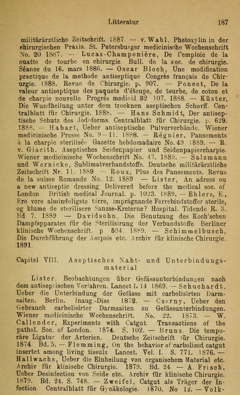 miiitärärztliche Zeitschrift. 1887. ~ v. Wahl, Photoxylin in der chirargischen Praxis. St. Petersburger medicinisßhe Wochenschrift No. 20 18^7. — Lucas-Champoniere, De rempioie de la ouatte de tourbe en Chirurgie. ßulL de la soc. de Chirurgie. Seance du 16. mars 1886. — Oscar Bloch, Une modification practique de la methode antiseptique Congres franQais de Chir- orgie. 1888. Revue de Chirargie. p. 907. — Poncet, Dela valeur antiseptique des paquets d'etoupe, de tourbe, de coton et de charpie nouvelle Progres medical 32 107. 1888. — Küster, Die Wundheilung unter dem trocknen aseptischen Schorff. Cen- tralblatt für Chirurgie. 188b. — Hans Schmidt, Der antisep- tische Schutz des Jodr>forms. Centralblatt für Chirurgie, p. 629. 1888. — Habart, Ueber antiseptische Pulververbände. Wiener medicinische Presse No. 9 — 11. 1888, — Regnier, Pansements a la charpie steriiisee Gazette hebdomadaire No. 49 :8S9. — R. V. Giacith. Aseptisches Seidenpapier und Seidenpapiercharpie. Wiener medicinische Wochenschrift No. 47. 1889. — Salzmann und W ernicke, Sublimatverbandstoffe. Deutsche militärärztliche Zeitschrift Nr. 11. 1889 — Roux, Plus des Pansements. Revue de la suisse Romande No. 12. 1889 — Lister, An adress ou a new antiseptic dressing Delivered before the medical soc. of London British medical Journal, p. 1023. 1^<89. — Ehlers, E., Ero vore almindeligste törre, imprägnande Ferrebindstoffer sterile, og klume de sterilisere Sanzse-Kreterne ? Hospital. Tidende R. 3. Bd 7. 1889 — Davidsohn, Die Benutzung des Koch'schen Dampfspparates für die .^terilisirung der Verbandstoffe. Berliner klinische Wochenschrift, p 594. 1889. — Schimmelbusch, Die Durchführung der Asepsis etc. Archiv für klinische Chirurgie. 1891. Capitel Vlll. Aseptisches Naht- und Unterbindungs- material Lister. Beobachtungen über Gefässunterbindungen nach dem antisepiischen Verfahren. Lancet 1. 14 1869. — Schuchardt, Ueher die Unterbindung der Gefässe mit carbolisirten Darm- saiten. Berlin. fnaug.-Diss 1872. — Czerny, Ueber den Gehrauch carbolisirter Darmsaiten zu Gefässunterbindungen. Wiener medicinische Wochenschrift. No. 22. 1873. — W, Call ender, Experiments with Catgut. Transactions of the pathol. Soc. of London. 1874. S. 102. — Bruns. Die tempo- räre Ligatur der Arterien. Deutsche Zeitschrift lür Chirargie. 1874. Bd. 5. — Flemming, On the behavior of carbolized catgut insertet among living tissuls Lancet. Vel. I. S. 771. 1876.— Hallwachs, Ueber die Einheilung von organischem Material etc. Archiv für klinische Chirurgie. 1879. Bd. 24 — A. Frisch, Ueber Desinfection von Seide etc. Archiv für klinische Chirurgie. 1879. Bd. 24. S. 748. — Zweifel, Catgut als Träger der In- fection Centralblatt für Gynäkologie. 1870, No 12.— Volk-