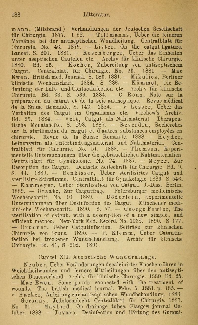 mann, (Milzbrand.) Verhandlungen der «deutschen Gesellschaft für Chirurgie. 1877. I 92. — Tillmanns, lieber die feineren Vorgänge bei der antiseptischen Wundheilung. Centralblatt für (Chirurgie, No. 46, 1879. — Lister, On the catgut-ligature. Lancet. S. 201. 1881. — Rosenberger, Ueber das Einheilen unter aseptischen Cautelen etc. Archiv für klinische Chirurgie. 1880. Bd. 25. — Kocher, Zubereitung von antiseptischem Catgut. Centralblatt für Chirurgie, No. 23. 1881. — Mac Ewen, British med. Journal, S. 183. 1881. — Mikulicz, Berliner klinische Wochenschrift. 1884. S 286. — Kümmel, Die Be- deutung der Luft- und Contactinfection etc. Archiv für klinische Chirurgie. Bd. 33. S. 539. 1884. — C Roux, Note sur la preparation du catgut et de la soie antiseptique. Revue medical de la Suisse Romande, S. 142. 1884. — v. Lesser, üeber das Verhalten des Catgut im Organismus etc. Virchow's Archiv. Bd. 95. 1884. — Veit, Catgut als Nahtmaterial. Therapeu- tische Monatshefte. S. 298. 1887. — Reverdin, Recherches sur la Sterilisation du catgut et d'autres substances employees en Chirurgie. Revue de la Suisse Romande. 1888. — Heyder, Leinenzwirn als Unterbindungsmaterial und Nahtmaterial. Cen- tralblatt für Chirurgie. No. 51. 188S. — Thomson, Experi- mentelle Untersuchungen über die gebräuchlichen Nahtmaterialien. Centralblatt für Gynäkologie, No. 24. 1887. — Meyer, Zur Resorption des Catgut. Deutsche Zeitschrift für Chirurgie. Bd. 9. S. 44. 1889. — Benkisser, Ueber sterilisirtes Catgut und sterilisirte Schwämme. Centralblatt für Gynäkologie 1889 S. 546, — Kammeyer, Ueber Sterilisation von Catgut. J.-Diss. Berlin. 1889. — Hraatz, Zur Catgutfrage Petersburger medicinische Wochenschrift, No. 10 1889. ~ Döderlein, Experimentelle Untersuchungen über Desinfection des Catgut. Münchener medi- cini-che Wochenschrift. 1890. S. 57. — George Fowler, The Sterilisation of catgut, with a deseription of a new simple, and efficient method. New York Med.-Record. No. 1032. 1890. S 177. ■— Brunner, Ueber Catgutinfection Beiträge zur klinischen Chirurgie von Bruns. 1890. — P. Klemm, Ueber Catgutin- fection bei trockener Wundbehandlung. Archiv für klinische Chirurgie. Bd. 41, S 902. 1891. Capitel XIL Aseptische Wunddrainage. Neuber, Ueber Veränderungen decalcinirter Knochenröhren in Weichtheilwunden und fernere Mittheilungen über den antisepti- schen Dauerverband. Archiv für klinische Chirurgie. 1880. Bd. 25. — Mac Ewen, Some points connected with the treatment of wounds. The british medical Journal. Febr. 5. 1881. p. 185.— V. Hacker, Anleitung zur antiseptischen Wundbehandlung 1883 — Gersuny, Jodoformdocht. Centralblatt für Chirurgie. 1887. No. 31. — Mavlard, On drainage tubes. Glasgow Journal Oc- tober. 1888. — Javaro, Desinfection und Härtung des Gummi-