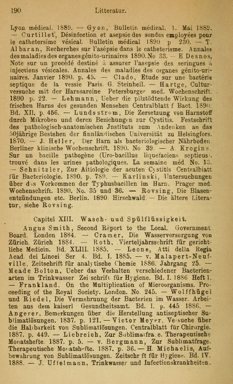 Lyon medical. 1889. — Gyon, Bulletin medical. 1. Mai 1889.. — Curtillet', Desinfection et asepsiedes sondes employees pour le cathetersime vesical. Bulletin medical 189ü p 230. — T. AI bar an, Recherches sur l'asepsie dans le catheterisme. Annales desmaladiesdes organesgenito-urinaires 1890.No 33. — E Desnos, Note sur un procl^de destine a assurer l'asepsie des seringues ä injections vesicales. Annales des maladies des organes genito-uri- naires. Jan vier 1890. p. 45. — Clado, Etade sur une bacterie septique de la vessie Paris. G. Steinheil. — Hartge, Cultur- versuche mit der Harnsarcine Petersburger med. Wochenschrift. 1890 p. 22. — Lehmann, üeber die pilztödtende Wirkung des frischen Harns des gesunden Mensehen Centralblatt f Bact. 1890. Bd. XII. p. 456. — Lunds ström, Die Zersetzung vonHarnstoff durch Mikroben und deren Beziehungen zur Cystitis. Festschrift des pathologisch-anatomischen Jnstituts zum Andenken an das .')Ojährige Bestehen der ficnländischen Universität zu Helsingfors. 1870. — J. Heller, Der Harn als bacteriologischer Nährboden. Berliner klinische Wochenschrift. 1890. No 39. — A. Krogins. Sur un bacille pathogene (Uro-bacillus liquefaciens septicus'. trouve dans les urines pathologiques. La semaine med. No. 13. — Schnitzler, Zur Äitiologie der acuten C}stitis Centralbiatt für Bacteriologie. 1890. p. 789. — Karlinski, Untersuchungen über dis Vorkommen der Typhusbacillen im Harn. Prager med. Wochenschrift. 1890. No. 35 und 36. — Rovsing, Die Blasen- entzündungen etc. Berlin. 1890. Hirschwald. — Die ältere Litera- tur, siehe Rovsing. Capitel XIIL Wasch- uud Spülflüssigkeit. Angus Smith, Second Report to the LocaL Government; Board. London 1884. — Gramer, Die Wasserversorgung von Zürich. Zürich 1884. — Roth, . Vierteljahrsschrift für gericht- liche Medicin. Bd. XLIII. 1885. — Leone, Atti della Regia Äcad dei Lincei Ser 4. Bd. I. 1885. — v. Malapert-Neuf- ville. Zeitschrift für analytische Chemie 1886. Jahrgang 25. — Meade Bolton, Ueber das Verhalten verschiedener Bacterien- arten im Trinkwasser Zei schrift für Hygiene. Bd. I. 1886 Heftl. — Frankland, On the Multiplication of Microorganisms. Pro- ceeding of the Royal Society. London. No. 245. — Wolffhügel und Riedel, Die Vermehruung der Bacterien im Wasser. Arbei- ten aus dem kaiserl Gesundheitsamt. Bd. I. p. 445 188G. — Angerer, Bemerkungen über die Herstellung antiseptischer Su- bümatlosungen. 1837. p. 121. — Victor Meyer, Vesuche über die Haltbarkeit von Sublimatlosungen. Centralblatt für Chirurgie. 1887. p. 449. — Liebreich, Zur Sublimaifrae. Therapeutische Monatshefte. 1887. p. 5. — v. Bergmann, Zur Sublimatfrage. Therapeutische Monatshefte. 1887. p. 36. — H. Michaelis, Auf- bewahrung von Sublimatlösungen. Zeitschr ft für Hygiene. Bd. IV. 1888. — J. üffelmann, Trinkwasser und Infectionskrankheiten.