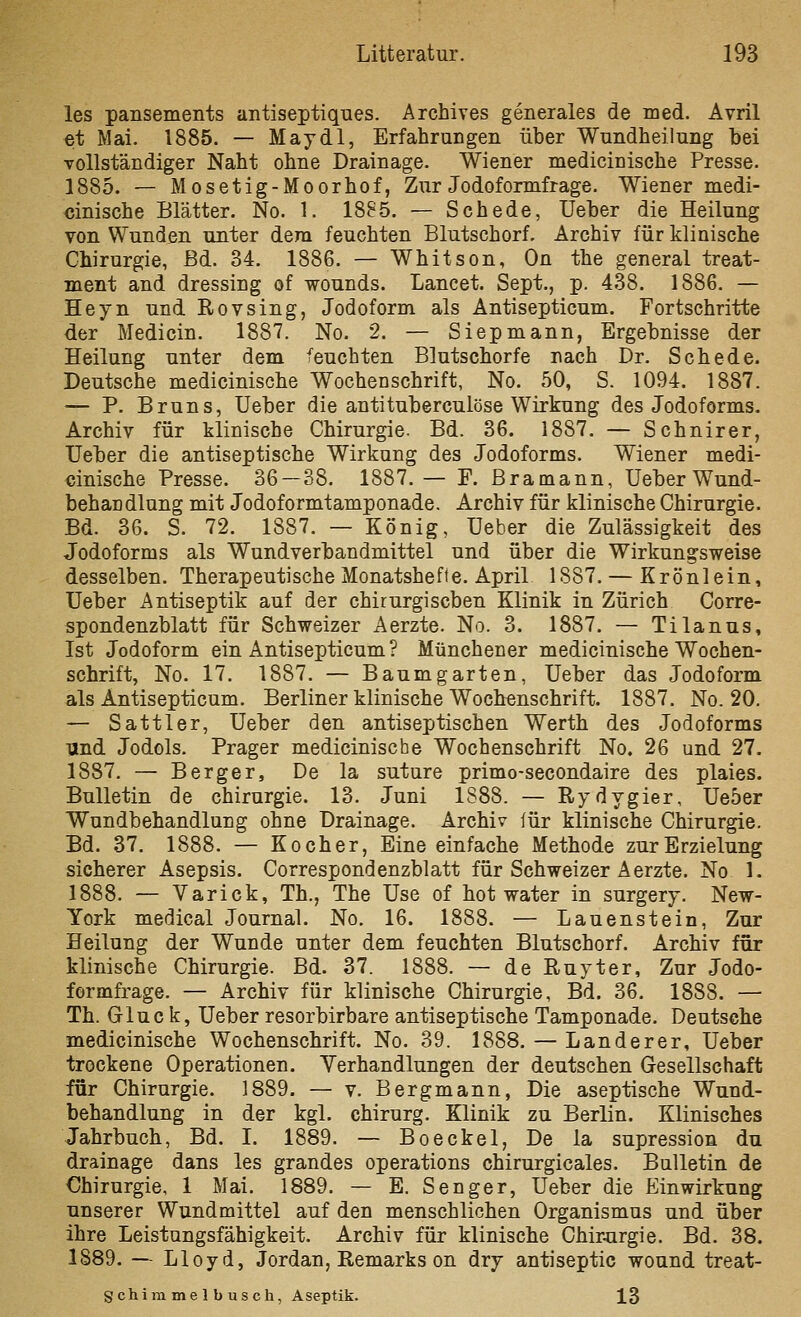 les pansements antiseptiques. Archives generales de med. Avril et Mai. 1885. — May dl, Erfahrungen über Wnndheilung bei vollständiger Naht ohne Drainage. Wiener medicinische Presse. 1885. — Mosetig-Moorhof, Zur Jodoformfrage. Wiener medi- cinische Blätter. No. 1. 1885. — Schede, Ueber die Heilung von Wunden unter dem feuchten Blutschorf. Archiv für klinische Chirurgie, ßd. 34. 1886. — Whitson, On the general treat- ment and dressiug of wounds. Lancet. Sept., p. 438. 1886. — Heyn und Rovsing, Jodoform als Antisepticum. Fortschritte der Medicin. 1887. No. 2. — Siepmann, Ergebnisse der Heilung unter dem feuchten Blutschorfe nach Dr. Schede. Deutsche medicinische Wochenschrift, No. 50, S. 1094. 1887. — P. Bruns, Ueber die antituberculöse Wirkung des Jodoforms. Archiv für klinische Chirurgie. Bd. 36. 1887, — Schnirer, Ueber die antiseptische Wirkung des Jodoforms. Wiener medi- cinische Presse. 36 — 38. 1887.— F. Bramann, Ueber Wund- behandlung mit Jodoformtamponade. Archiv für klinische Chirurgie. Bd. 36. S. 72. 1887. — König, Ueber die Zulässigkeit des Jodoforms als Wundverbandmittel und über die Wirkung-sweise desselben. Therapeutische Monatshefte. April 1887. — Krönlein, Ueber Antiseptik auf der chirurgischen Klinik in Zürich Corre- spondenzblatt für Schweizer Aerzte. No. 3. 1887. — Tilanus, Ist Jodoform ein Antisepticum ? Münchener medicinische Wochen- schrift, No. 17. 1887. — Baumgarten, Ueber das Jodoform als Antisepticum. Berliner klinische Wochenschrift. 1887. No. 20. — Sattler, Ueber den antiseptischen Werth des Jodoforms und Jodols. Prager medicinische Wochenschrift No. 26 und 27. 1887. — Berger, De la suture primo-secondaire des plaies. Bulletin de Chirurgie. 13. Juni 1888. — Rydygier, Ue5er Wundbehandlung ohne Drainage. Archiv für klinische Chirurgie. Bd. 37. 1888. — Kocher, Eine einfache Methode zur Erzielung sicherer Asepsis. Correspondenzblatt für Schweizer Aerzte. No 1. 1888. — Varick, Th., The Use of hot water in surgery. New- York medical Journal. No. 16. 1888. — Lauenstein, Zur Heilung der Wunde unter dem feuchten Blutschorf. Archiv für klinische Chirurgie. Bd. 37. 1888. — de Ruyter, Zur Jodo- formfrage. — Archiv für klinische Chirurgie, Bd. 36. 1888. — Th. Gluck, Ueber resorbirbare antiseptische Tamponade. Deutsche medicinische Wochenschrift. No. 39. 1888. — Landerer, Ueber trockene Operationen. Yerhandlungen der deutschen Gesellschaft für Chirurgie. 1889. — v. Bergmann, Die aseptische Wund- behandlung in der kgl. chirurg. Klinik zu Berlin. Klinisches Jahrbuch, Bd. I. 1889. — Boeckel, De la supression du drainage dans les grandes Operations chirurgicales. Bulletin de Chirurgie, 1 Mai. 1889. — E. Senger, Ueber die Einwirkung unserer Wundmittel auf den menschlichen Organismus und über ihre Leistungsfähigkeit. Archiv für klinische Chir^irgie. Bd. 38. 1889. — Lloyd, Jordan, Remarks on dry antiseptic wound treat- Schimmelbusch, Aseptik. 13