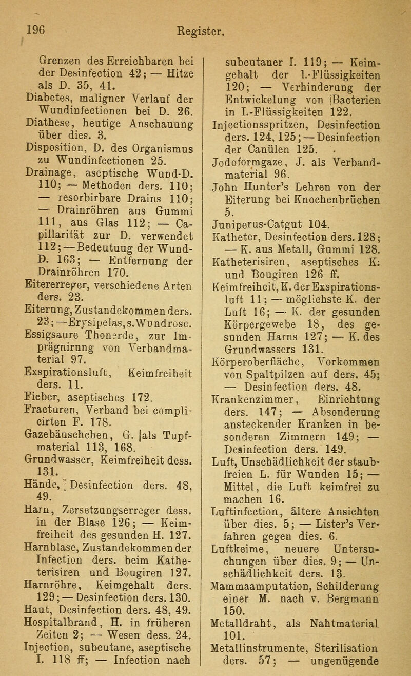 Grenzen des Erreichbaren bei der Desinfection 42; — Hitze als D. 35, 41. Diabetes, maligner Verlauf der Wundinfectionen bei D. 26. Diathese, heutige Anschauung über dies. 3. Disposition, D. des Organismus zu Wundinfectionen 25. Drainage, aseptische Wund-D. 110; ~ Methoden ders. 110; — resorbirbare Drains 110; — Drainröhren aas Gummi 111, aus Glas 112; — Ca- pillarität zur D. verwendet 112;—Bedeutung der Wund- D. 163; — Entfernung der Drainröhren 170. Eitererreger, verschiedene Arten ders. 23. Eiterung, Zustandekommen ders. 23; —Erysipelas, S.Wundrose. Essigsaure Thonerde, zur Im- prägnirung von Verbandma- terial 97. Exspirationsluft, Keimfreiheit ders. 11. Fieber, aseptisches 172. Fracturen, Verband bei compli- cirten F. 178. Gazebäuschchen, G. }als Tupf- material 113, 168. Grundwasser, Keimfreiheit dess. 131. Hände, '■ Desinfection ders. 48, 49. Harn, Zersetzungserreger dess. in der Blase 126; — Keim- freiheit des gesunden H. 127. Harnblase, Zustandeicommender Infection ders. beim Kathe- terisiren und Bougiren 127. Harnröhre, Keimgehalt ders. 129; — Desinfection ders. 130. Haut, Desinfection ders. 48, 49. Hospitalbrand, H. in früheren Zeiten 2; — Wesen dess. 24. Injection, subcutane, aseptische I. 118 ff; — Infection nach subcutaner I. 119; — Keim- gehalt der 1.-Flüssigkeiten 120; — Verhinderung der Entwickelung von iBacterien in I.-Fiüssigkeiten 122. Injectionsspritzen, Desinfection ders. 124,125; — Desinfection der Canülen 125. • Jodoformgaze, J. als Verband- material 96. John Hunter's Lehren von der Eiterung bei Knochenbrüchen 5. Juniperus-Catgut 104. Katheter, Desinfection ders. 128; — K. aus Metall, Gummi 128. Katheterisiren, aseptisches K; und Bougiren 126 ff. Keim freiheit, K. der Exspirations- luft 11; — möglichste K. der Luft 16; — K. der gesunden Körpergewebe 18, des ge- sunden Harns 127; — K. des Grundwassers 131. Körperoberfläche, A^orkommen von Spaltpilzen auf ders. 45; — Desinfection ders. 48. Krankenzimmer, Einrichtung ders. 147; — Absonderung ansteckender Kranken in be- sonderen Zimmern 149; — Desinfection ders. 149. Luft, Unschädlichkeit der staub- freien L. für Wunden 15; — Mittel, die Luft keimfrei zu machen 16. Luftinfection, ältere Ansichten über dies. 5; — Lister's Ver- fahren gegen dies. 6. Luftkeirae, neuere Untersu- chungen über dies. 9; — Un- schädlichkeit ders. 13. Mammaamputation, Schilderung einer M. nach v. Bergmann 150. Metalldraht, als Nahtmaterial 101. Metallinstrumente, Sterilisation ders. 57; — ungenügende