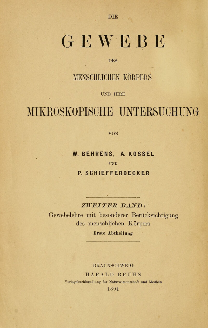 DIE GEWEBE DES MENSCHLICHEN KORPERS UND IHRE MIKROSKOPISCHE UNTERSUCHUNG VON W. BEHRENS, A. KOSSEL UND P. SCHIEFFERDECKER ZWEITER BAND: Gewebelehre mit besonderer Berücksichtigung des menschlichen Körpers Erste Abtheilung BRAUNSCHWEIG HARALD BRÜHN Verlagsbuchhandlung für Naturwissenschaft und Medicin 1891