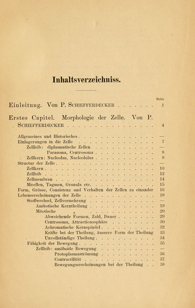 Inhaltsverzeichniss. Seite Einleitung. Von P. Schiefferdecker 1 Erstes Capitel. Morphologie der Zelle. Von P. . Schiefferdecker ; 4 Allgemeines und Historisches — Einlagerungen in die Zelle 7 Zellleib: diplasmatisclie Zellen — Parasoma, Centrosoma 8 Zellkern: Nucleplus, Nucleolulus 9 Structur der Zelle — Zellkern 10 Zellleib 12 Zellmembran 14 Micellen, Tagmen, Granula etc 15 Form, Grösse, Consistenz und Verhalten der Zellen zu einander 16 Lebenserscheinungen der Zelle 18 Stoffwechsel, Zellvermehrung — Amitotische Kerntheilung 19 Mitotische „ 20 Abweichende Formen, Zahl, Dauer 29 Centrosoma, Attractionssphäre 30 Achromatische Kernspindel 32 Kräfte bei der Theilung, äussere Form der Theilung 33 Unvollständige Theilung 34 Fähigkeit der Bewegung 35 Zellleib: amöboide Bewegung — Protoplasmaströmung 3G Contractilität 37 Bewegungserscheinungen bei der Theilung . . 38