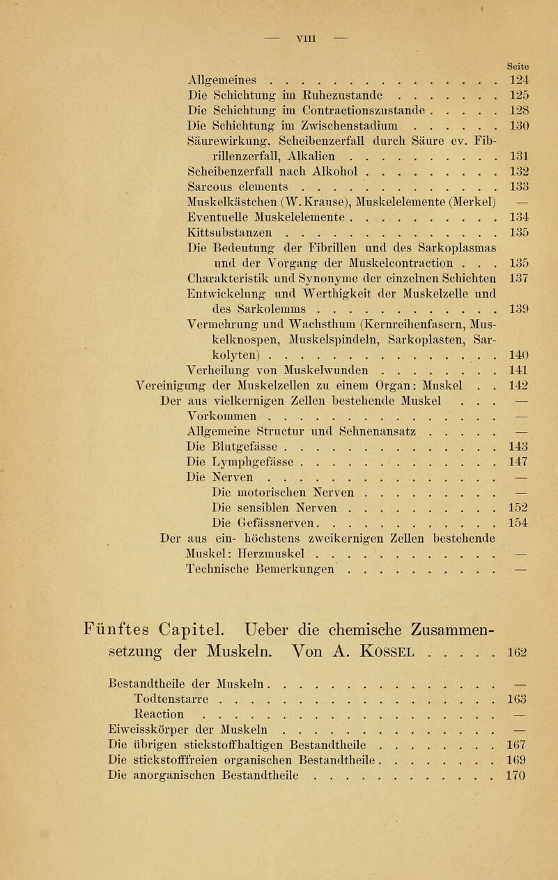 Seite Allgemeines 124 Die Schichtung im Kuhezustande 125 Die Schichtung im Contractionszustande 128 Die Schichtung im Zwischenstadium 130 Säurewirkung, Scheibenzerfall durch Säure ev. Fib- rillenzerfall, Alkalien 131 Scheibenzerfall nach Alkohol 132 Sarcous elements 133 Muskelkästchen (W. Krause), Muskelelemente (Merkel) — Eventuelle Muskelelemente 134 Kittsubstanzen 135 Die Bedeutung der Fibrillen und des Sarkoplasmas und der Vorgang der Muskelcontraction . . . 135 Charakteristik und Synonyme der einzelnen Schichten 137 Entwickelung und Werthigkeit der Muskelzelle und des Sarkolemms 139 Vermehrung und Wachsthum (Kernreihenfasern, Mus- kelknospen, Muskelspindeln, Sarkoplasten, Sar- kolyten) . . 140 Verheilung von Muskelwunden ........ 141 Vereinigung der Muskelzellen zu einem Organ: Muskel . . 142 Der aus vielkernigen Zellen bestehende Muskel ... — Vorkommen — Allgemeine Structur und Sehnenansatz — Die Blutgefässe 143 Die Lymphgefässe 147 Die Nerven — Die motorischen Nerven — Die sensiblen Nerven 152 Die Gefässnerven 154 Der aus ein- höchstens zweikernigen Zellen bestehende Muskel: Herzmuskel — Technische Bemerkungen — Fünftes Capitel. Ueber die chemische Zusammen- setzung der Muskeln. Von A. Kossel 162 Bestandtheile der Muskeln — Todtenstarre 163 Reaction — Eiweisskörper der Muskeln — Die übrigen stickstoffhaltigen Bestandtheile 167 Die stickstofffreien organischen Bestandtheile 169 Die anorganischen Bestandtheile 170