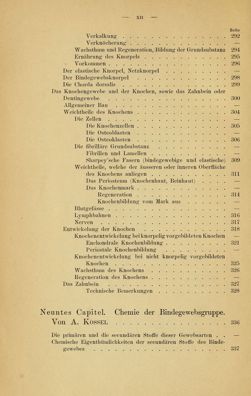 Seite Verkalkung . . . . 292 Verknöcherung — Wackstkum und Regeneration, Bildung der Grundsubstanz 294 Ernäkrung des Knorpels 295 Vorkommen 296 Der elastiscke Knorpel, Netzknorpel — Der Bindegewebsknorpel . 298 Die Chorda dorsalis 299 Das Knockengewebe und der Knocken, sowie das Zaknbein oder Dentingewebe 300 Allgemeiner Bau — Weicktkeile des Knockens 304 Die Zellen — Die Knockenzellen 305 Die Osteoblasten — Die Osteoklasten 306 Die fibrilläre Grundsubstanz — Fibrillen und Lamellen — Skarpey'scke Fasern (bindegewebige und elastiscke) 309 Weicktkeile, welcke der äusseren oder inneren Oberfläcke des Knockens anliegen 311 Das Periosteum (Knockenkaut, Beinkaut) .... — Das Knockenmark — Regeneration 314 Knockenbildung vom Mark aus — Blutgefässe ' — Lympkbabnen 316 Nerven 317 Entwickelung der Knocken 318 Knockenentwickelung bei knorpelig vorgebildeten Knocken Enckondrale Knockenbildung 321 Periostale Knockenbildung — Knockenentwickelung bei nickt knorpelig vorgebildeten Knocken 325 Wackstkum des Knockens 326 Regeneration des Knockens — Das Zaknbein 327 Technische Bemerkungen 328 Neuntes Capitel. Chemie der Bindegewebsgruppe. Von A. Kb'SSEL 336 Die primären und die secundären Stoffe dieser Gewebsarten . . — Chemische Eigentümlichkeiten der secundären Stoffe des Binde- gewebes 337