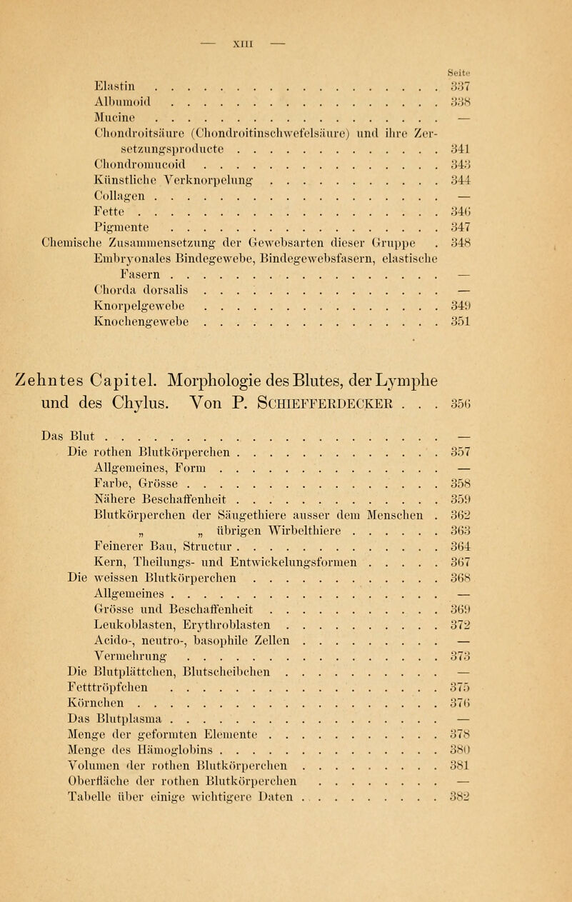 Elastin 337 Albumoid 338 Murine — Chondroitsäure (Chondroitinschwefelsäure) und ihre Zer- setzungsproducte 341 Chondromucoid 348 Künstliche Verknorpelung 344 Collagen — Fette 34(5 Pigmente 347 Chemische Zusammensetzung der Gewebsarten dieser Gruppe . 348 Embryonales Bindegewebe, Bindegewebsfasern, elastische Fasern — Chorda dorsalis — Knorpelgewebe 349 Knochengewebe 351 Zehntes Capitel. Morphologie des Blutes, der Lymphe und des Chylus. Von P. Schtefferdecker . . . 356 Das Blut — Die rothen Blutkörperchen 357 Allgemeines, Form — Farbe, Grösse 358 Nähere Beschaffenheit 359 Blutkörperchen der Säugethiere ausser dem Menschen . 362 „ „ übrigen Wirbelthiere 363 Feinerer Bau, Structur 364 Kern, Theilungs- und Entwickelungsformen 367 Die weissen Blutkörperchen 368 Allgemeines — Grösse und Beschaffenheit 369 Leukoblasten, Erythroblasten 372 Acido-, neutro-, basophile Zellen — Vermehrung 373 Die Blutplättchen, Blutscheibchen — Fetttröpfchen 375 Körnchen 37fi Das Blutplasma — Menge der geformten Elemente 37S Menge des Hämoglobins 380 Volumen der rothen Blutkörperchen 381 Oberfläche der rothen Blutkörperchen — Tabelle über einige wichtigere Daten 382