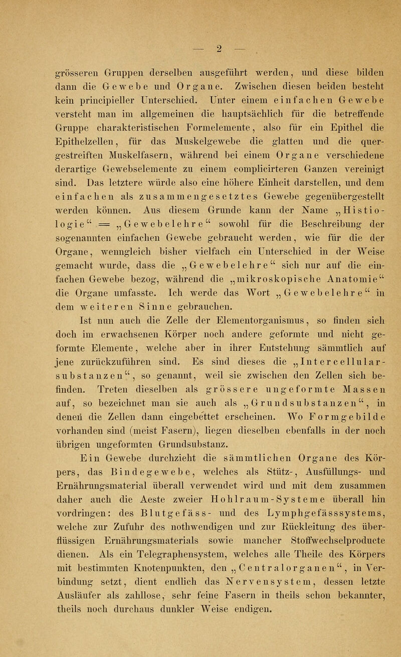 grösseren Gruppen derselben ausgeführt werden, und diese bilden dann die Gewebe und Organe. Zwischen diesen beiden besteht kein principieller Unterschied. Unter einem einfachen Gewebe versteht man im allgemeinen die hauptsächlich für die betreifende Gruppe charakteristischen Formelemente, also für ein Epithel die Epithelzellen, für das Muskelgewebe die glatten und die quer- gestreiften Muskelfasern, während bei einem Organe verschiedene derartige Gewebselemente zu einem complicirteren Ganzen vereinigt sind. Das letztere würde also eine höhere Einheit darstellen, und dem einfachen als zusammengesetztes Gewebe gegenübergestellt werden können. Aus diesem Grunde kann der Name „Histio- 1 o g i e  = „Gewebelehre sowohl für die Beschreibung der sogenannten einfachen Gewebe gebraucht werden, wie für die der Organe, wenngleich bisher vielfach ein Unterschied in der Weise gemacht wurde, dass die „Gewebelehre sich nur auf die ein- fachen Gewebe bezog, während die „mikroskopische Anatomie die Organe umfasste. Ich werde das Wort „Gewebelehre in dem weiteren Sinne gebrauchen. Ist nun auch die Zelle der Elementorganismus, so finden sich doch im erwachsenen Körper noch andere geformte und nicht ge- formte Elemente, welche aber in ihrer Entstehung sämmtlich auf jene zurückzuführen sind. Es sind dieses die „Intercellular- substanzen, so genannt, weil sie zwischen den Zellen sich be- finden. Treten dieselben als grössere ungeformte Massen auf, so bezeichnet man sie auch als „ Grund Substanz en, in denen die Zellen dann eingebettet erscheinen. Wo Formgebilde vorhanden sind (meist Fasern), liegen dieselben ebenfalls in der noch übrigen ungeformten Grundsubstanz. Ein Gewebe durchzieht die sämmtlichen Organe des Kör- pers , das Bindegewebe, welches als Stütz-, Ausfüllungs- und Ernährungsmaterial überall verwendet wird und mit dem zusammen daher auch die Aeste zweier Hohlraum-Systeme überall hin vordringen: des Blutgefäss- und des Lymphgefässsystems, welche zur Zufuhr des nothwendigen und zur Rückleitung des über- flüssigen Ernährungsmaterials sowie mancher Stoffwechselproducte dienen. Als ein Telegraphensystem, welches alle Theile des Körpers mit bestimmten Knotenpunkten, den „Centralorganen, in Ver- bindung setzt, dient endlich das Nervensystem, dessen letzte Ausläufer als zahllose, sehr feine Fasern in theils schon bekannter, theils noch durchaus dunkler Weise endigen.