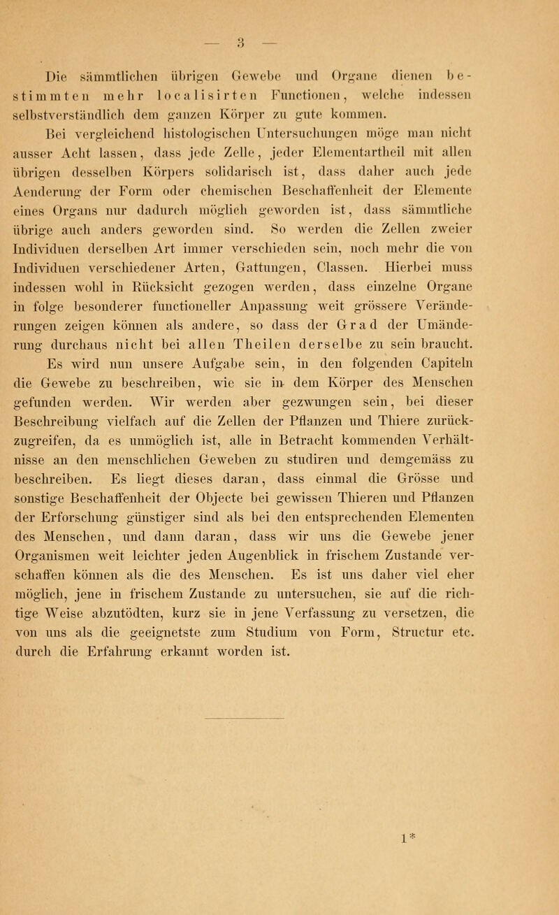 Die sämmtlichen übrigen Gewebe und Organe dienen be- stimmten mehr localisirten Functionen, welche indessen selbstverständlich dein ganzen Körper zu gute kommen. Bei vergleichend histologischen Untersuchungen möge man nicht ausser Acht lassen, dass jede Zelle, jeder Elementartheil mit allen übrigen desselben Körpers solidarisch ist, dass daher auch jede Aenderun»- der Form oder chemischen Beschaffenheit der Elemente eines Organs nur dadurch möglich geworden ist, dass sämmtliche übrige auch anders geworden sind. So werden die Zellen zweier Individuen derselben Art immer verschieden sein, noch mehr die von Individuen verschiedener Arten, Gattungen, Classen. Hierbei muss indessen wohl in Rücksicht gezogen werden, dass einzelne Organe in folge besonderer fimctioneller Anpassung weit grössere Verände- rungen zeigen können als andere, so dass der Grad der Umände- rung durchaus nicht bei allen Theilen derselbe zu sein braucht. Es wird nun unsere Aufgabe sein, in den folgenden Capiteln die Gewebe zu beschreiben, wie sie in- dem Körper des Menschen gefunden werden. Wir werden aber gezwungen sein, bei dieser Beschreibung vielfach auf die Zellen der Pflanzen und Thiere zurück- zugreifen, da es unmöglich ist, alle in Betracht kommenden Verhält- nisse an den menschlichen Geweben zu studiren und demgemäss zu beschreiben. Es liegt dieses daran, dass einmal die Grösse und sonstige Beschaffenheit der Objecte bei gewissen Thieren und Pflanzen der Erforschung günstiger sind als bei den entsprechenden Elementen des Menschen, und dann daran, dass wir uns die Gewebe jener Organismen weit leichter jeden Augenblick in frischem Zustande ver- schaffen können als die des Menschen. Es ist uns daher viel eher möglich, jene in frischem Zustande zu untersuchen, sie auf die rich- tige Weise abzutödten, kurz sie in jene Verfassung zu versetzen, die von uns als die geeignetste zum Studium von Form, Structur etc. durch die Erfahrung- erkannt worden ist. 1*